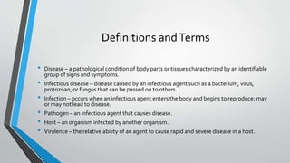 Definitions and Terms 
• Disease – a pathological condition of body parts or tissues characterized by an identifiable 
group of signs and symptoms. 
• Infectious disease – disease caused by an infectious agent such as a bacterium, virus, 
protozoan, or fungus that can be passed on to others. 
• Infection – occurs when an infectious agent enters the body and begins to reproduce; may 
or may not lead to disease. 
• Pathogen – an infectious agent that causes disease. 
• Host – an organism infected by another organism. 
• Virulence – the relative ability of an agent to cause rapid and severe disease in a host. 
 