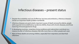 Infectious diseases – present status 
• Despite the availability and use of effective vaccines and antibiotics, infectious diseases 
remain an important health problem worldwide. 
• Infectious diseases are particularly important causes of death among the elderly, people 
with acquired immunodeficiency syndrome (AIDS), those with chronic diseases, and those 
receiving immunosuppressive drugs. 
• In developing countries, unsanitary living conditions and malnutrition contribute to a 
massive burden of infectious diseases that kills more than 10 million people each year. 
• Most of these deaths are among children, especially from respiratory and diarrheal 
infections. 
 