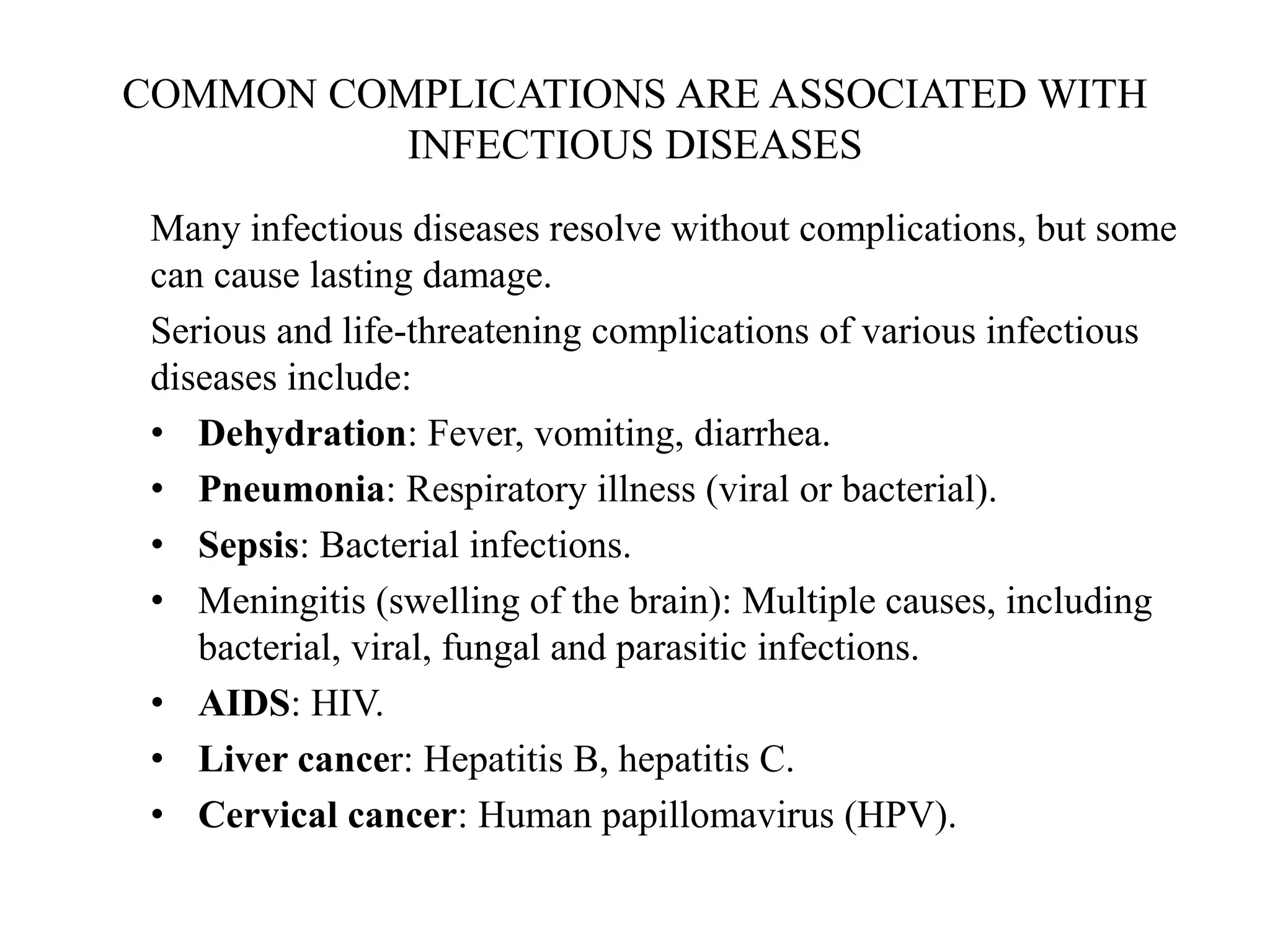 COMMON COMPLICATIONS ARE ASSOCIATED WITH
INFECTIOUS DISEASES
Many infectious diseases resolve without complications, but some
can cause lasting damage.
Serious and life-threatening complications of various infectious
diseases include:
• Dehydration: Fever, vomiting, diarrhea.
• Pneumonia: Respiratory illness (viral or bacterial).
• Sepsis: Bacterial infections.
• Meningitis (swelling of the brain): Multiple causes, including
bacterial, viral, fungal and parasitic infections.
• AIDS: HIV.
• Liver cancer: Hepatitis B, hepatitis C.
• Cervical cancer: Human papillomavirus (HPV).
 