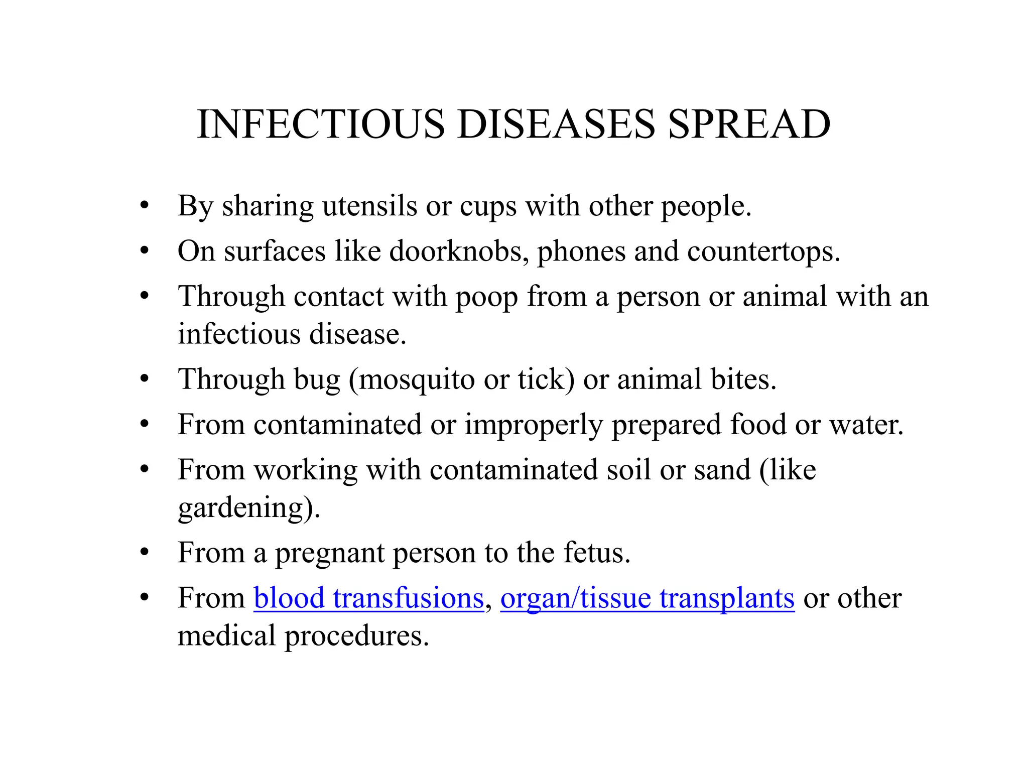 INFECTIOUS DISEASES SPREAD
• By sharing utensils or cups with other people.
• On surfaces like doorknobs, phones and countertops.
• Through contact with poop from a person or animal with an
infectious disease.
• Through bug (mosquito or tick) or animal bites.
• From contaminated or improperly prepared food or water.
• From working with contaminated soil or sand (like
gardening).
• From a pregnant person to the fetus.
• From blood transfusions, organ/tissue transplants or other
medical procedures.
 