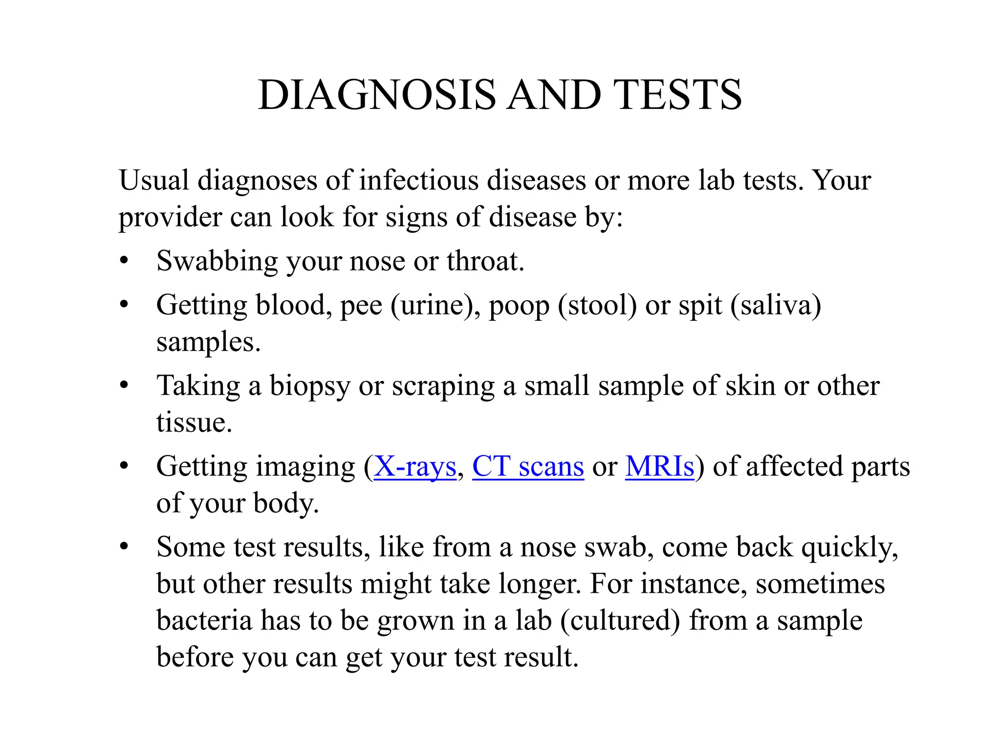 DIAGNOSIS AND TESTS
Usual diagnoses of infectious diseases or more lab tests. Your
provider can look for signs of disease by:
• Swabbing your nose or throat.
• Getting blood, pee (urine), poop (stool) or spit (saliva)
samples.
• Taking a biopsy or scraping a small sample of skin or other
tissue.
• Getting imaging (X-rays, CT scans or MRIs) of affected parts
of your body.
• Some test results, like from a nose swab, come back quickly,
but other results might take longer. For instance, sometimes
bacteria has to be grown in a lab (cultured) from a sample
before you can get your test result.
 