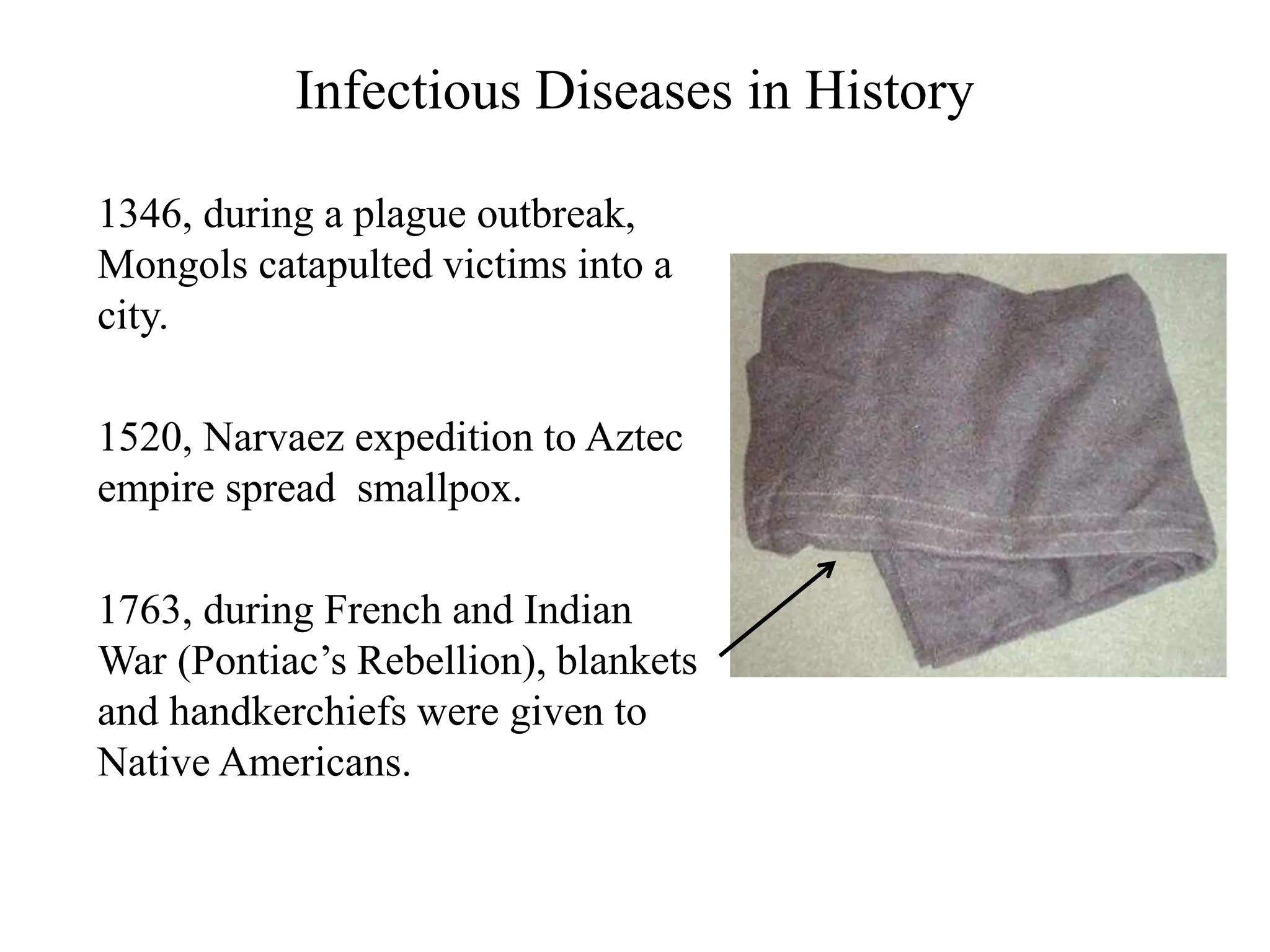 Infectious Diseases in History
1346, during a plague outbreak,
Mongols catapulted victims into a
city.
1520, Narvaez expedition to Aztec
empire spread smallpox.
1763, during French and Indian
War (Pontiac’s Rebellion), blankets
and handkerchiefs were given to
Native Americans.
 