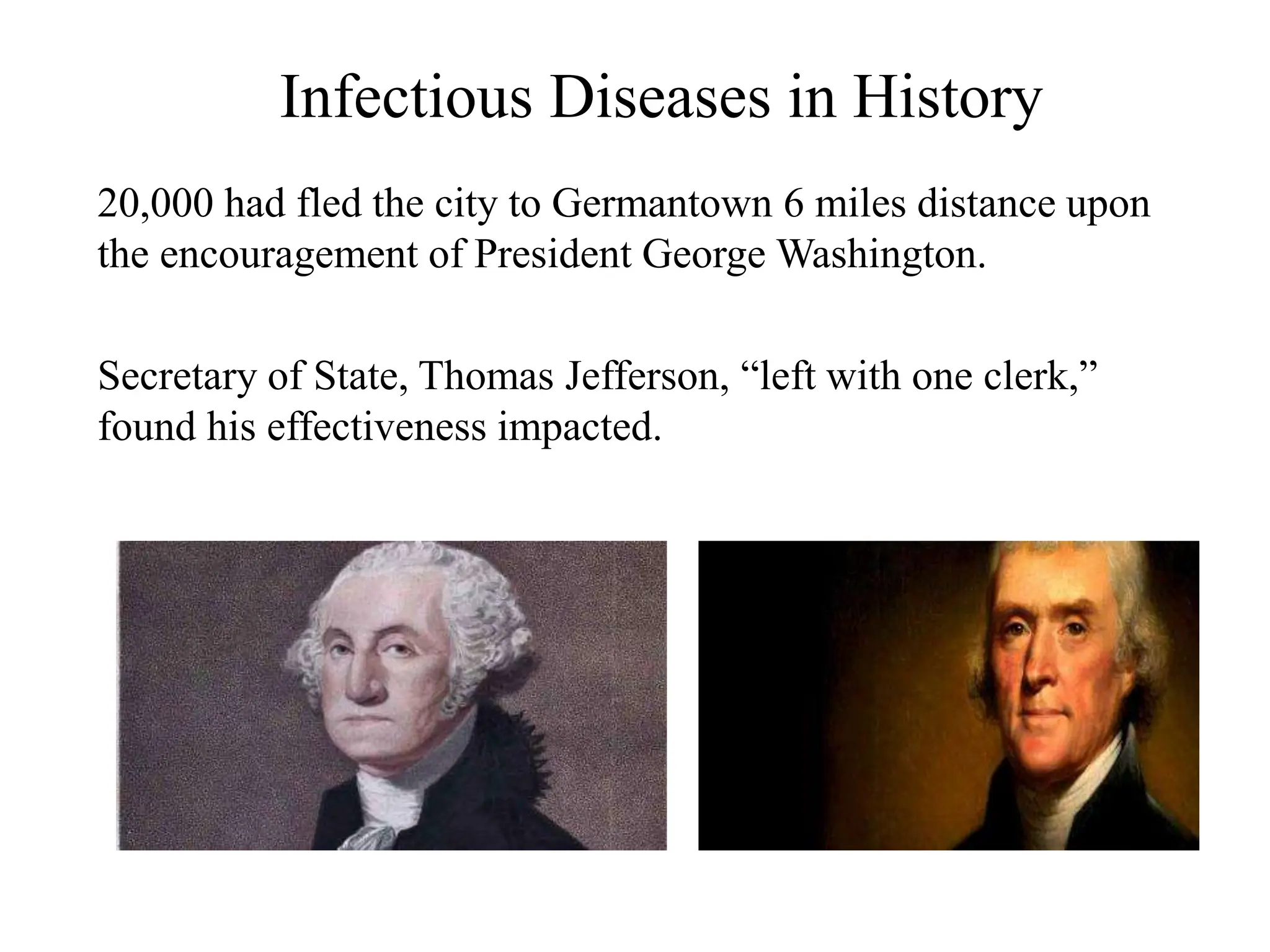 Infectious Diseases in History
20,000 had fled the city to Germantown 6 miles distance upon
the encouragement of President George Washington.
Secretary of State, Thomas Jefferson, “left with one clerk,”
found his effectiveness impacted.
 