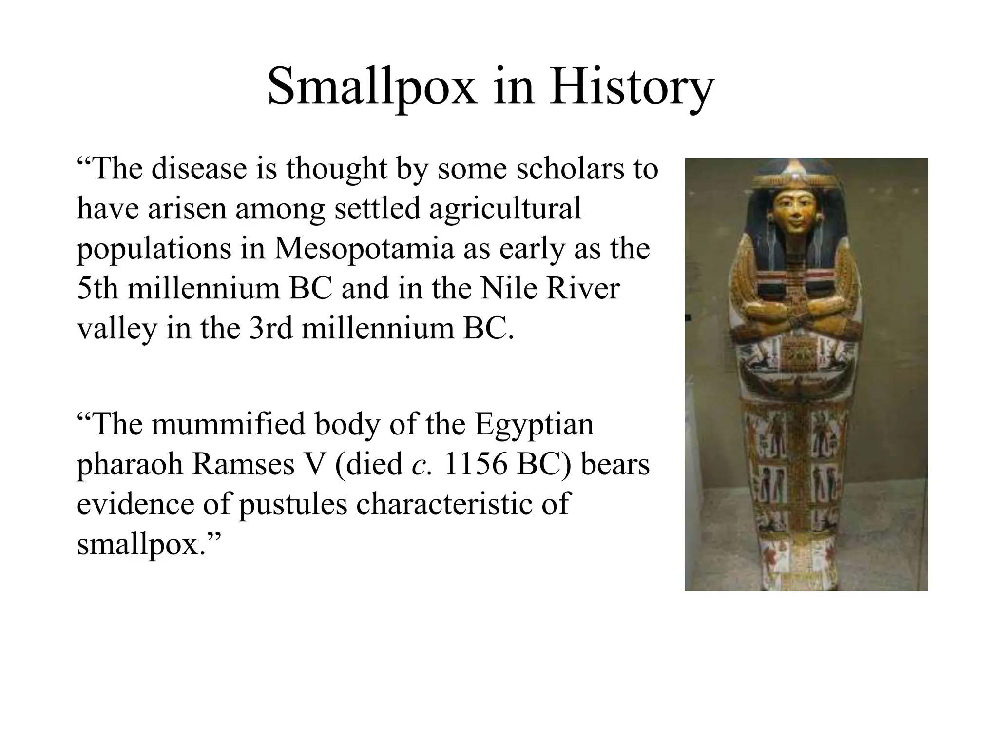 Smallpox in History
“The disease is thought by some scholars to
have arisen among settled agricultural
populations in Mesopotamia as early as the
5th millennium BC and in the Nile River
valley in the 3rd millennium BC.
“The mummified body of the Egyptian
pharaoh Ramses V (died c. 1156 BC) bears
evidence of pustules characteristic of
smallpox.”
 