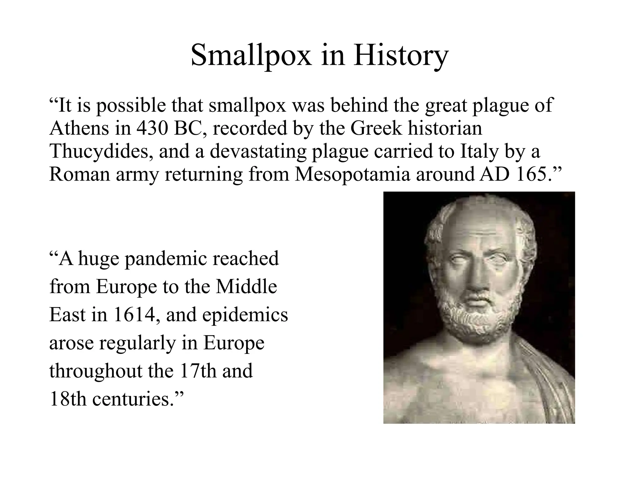 Smallpox in History
“It is possible that smallpox was behind the great plague of
Athens in 430 BC, recorded by the Greek historian
Thucydides, and a devastating plague carried to Italy by a
Roman army returning from Mesopotamia around AD 165.”
“A huge pandemic reached
from Europe to the Middle
East in 1614, and epidemics
arose regularly in Europe
throughout the 17th and
18th centuries.”
 