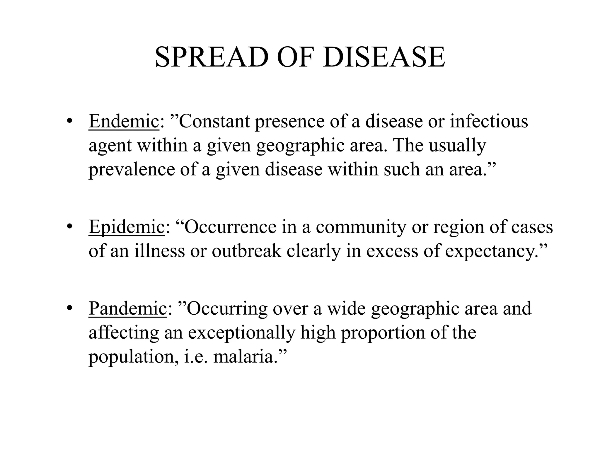 SPREAD OF DISEASE
• Endemic: ”Constant presence of a disease or infectious
agent within a given geographic area. The usually
prevalence of a given disease within such an area.”
• Epidemic: “Occurrence in a community or region of cases
of an illness or outbreak clearly in excess of expectancy.”
• Pandemic: ”Occurring over a wide geographic area and
affecting an exceptionally high proportion of the
population, i.e. malaria.”
 