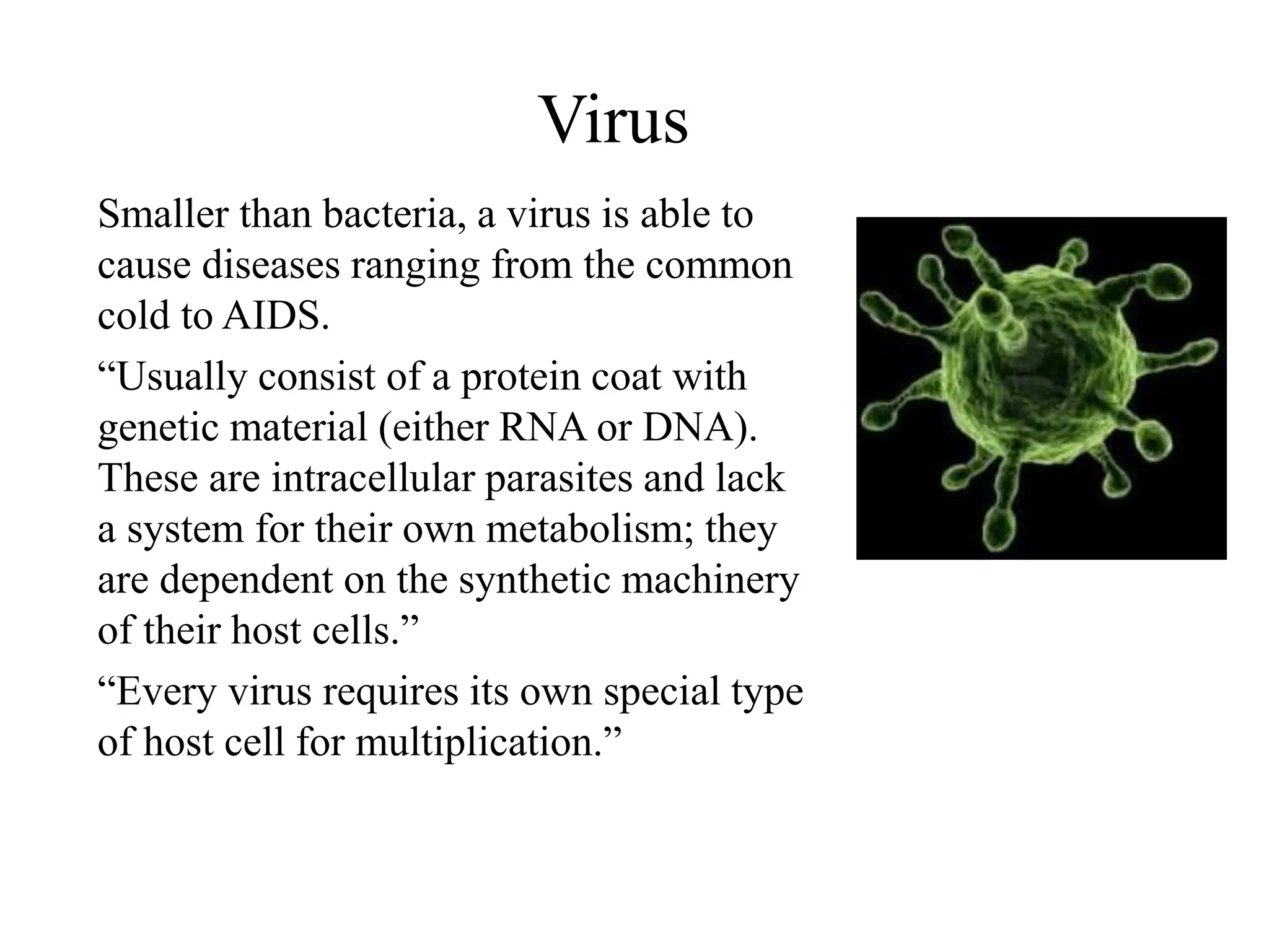 Virus
Smaller than bacteria, a virus is able to
cause diseases ranging from the common
cold to AIDS.
“Usually consist of a protein coat with
genetic material (either RNA or DNA).
These are intracellular parasites and lack
a system for their own metabolism; they
are dependent on the synthetic machinery
of their host cells.”
“Every virus requires its own special type
of host cell for multiplication.”
 