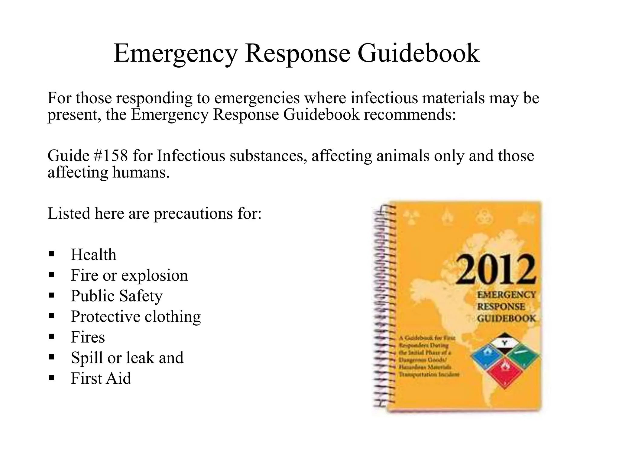 Emergency Response Guidebook
For those responding to emergencies where infectious materials may be
present, the Emergency Response Guidebook recommends:
Guide #158 for Infectious substances, affecting animals only and those
affecting humans.
Listed here are precautions for:
 Health
 Fire or explosion
 Public Safety
 Protective clothing
 Fires
 Spill or leak and
 First Aid
 