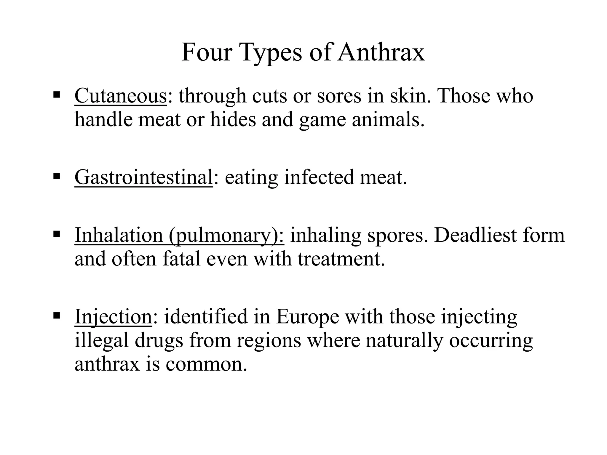 Four Types of Anthrax
 Cutaneous: through cuts or sores in skin. Those who
handle meat or hides and game animals.
 Gastrointestinal: eating infected meat.
 Inhalation (pulmonary): inhaling spores. Deadliest form
and often fatal even with treatment.
 Injection: identified in Europe with those injecting
illegal drugs from regions where naturally occurring
anthrax is common.
 