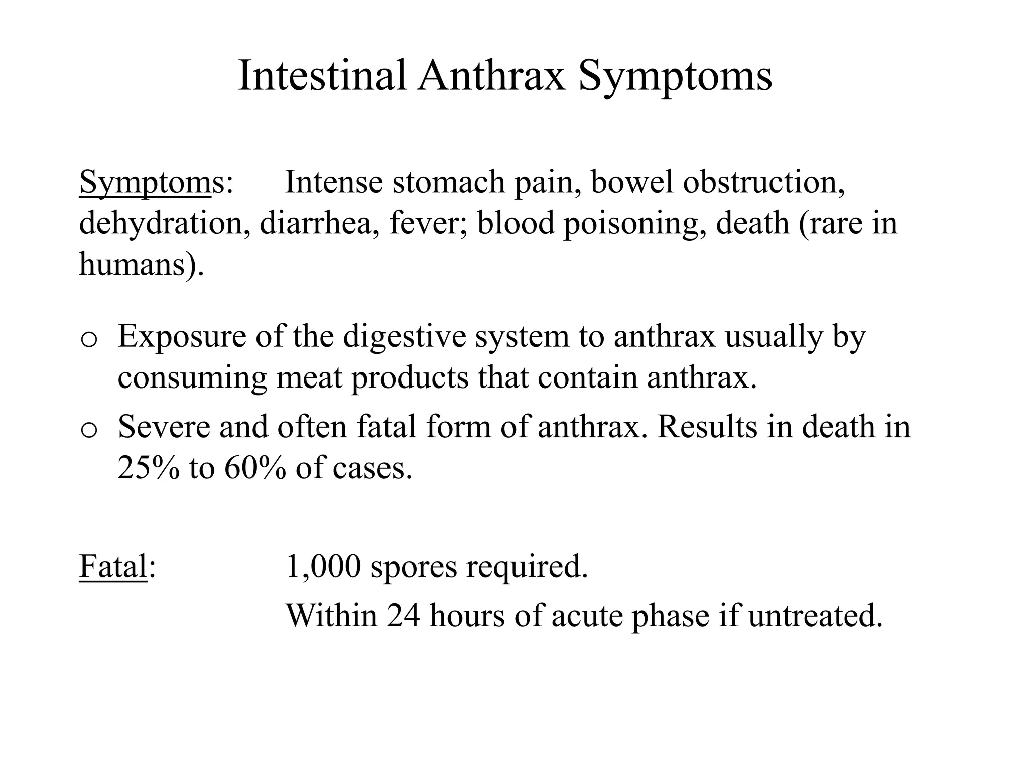 Intestinal Anthrax Symptoms
Symptoms: Intense stomach pain, bowel obstruction,
dehydration, diarrhea, fever; blood poisoning, death (rare in
humans).
o Exposure of the digestive system to anthrax usually by
consuming meat products that contain anthrax.
o Severe and often fatal form of anthrax. Results in death in
25% to 60% of cases.
Fatal: 1,000 spores required.
Within 24 hours of acute phase if untreated.
 