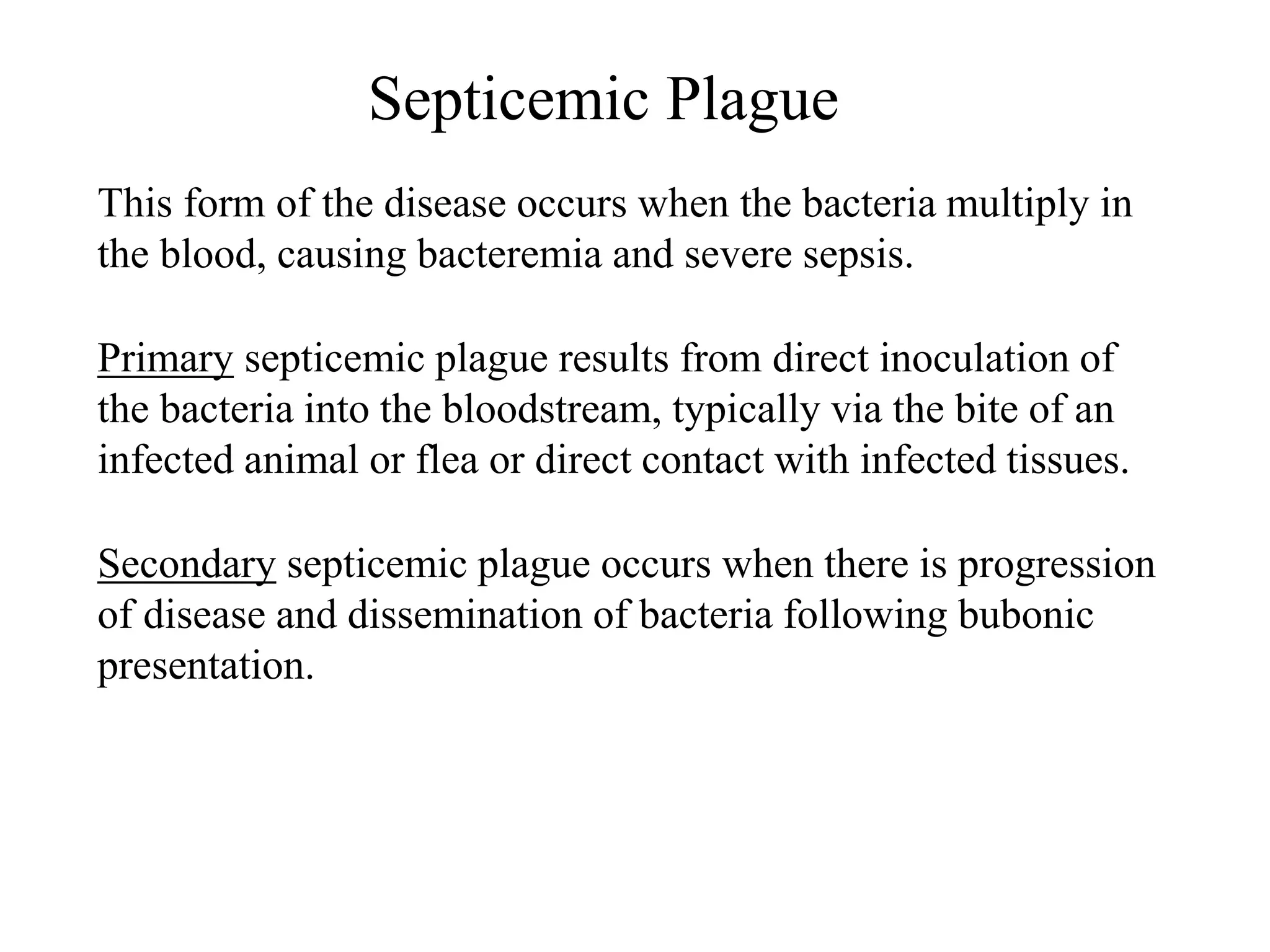 Septicemic Plague
This form of the disease occurs when the bacteria multiply in
the blood, causing bacteremia and severe sepsis.
Primary septicemic plague results from direct inoculation of
the bacteria into the bloodstream, typically via the bite of an
infected animal or flea or direct contact with infected tissues.
Secondary septicemic plague occurs when there is progression
of disease and dissemination of bacteria following bubonic
presentation.
 