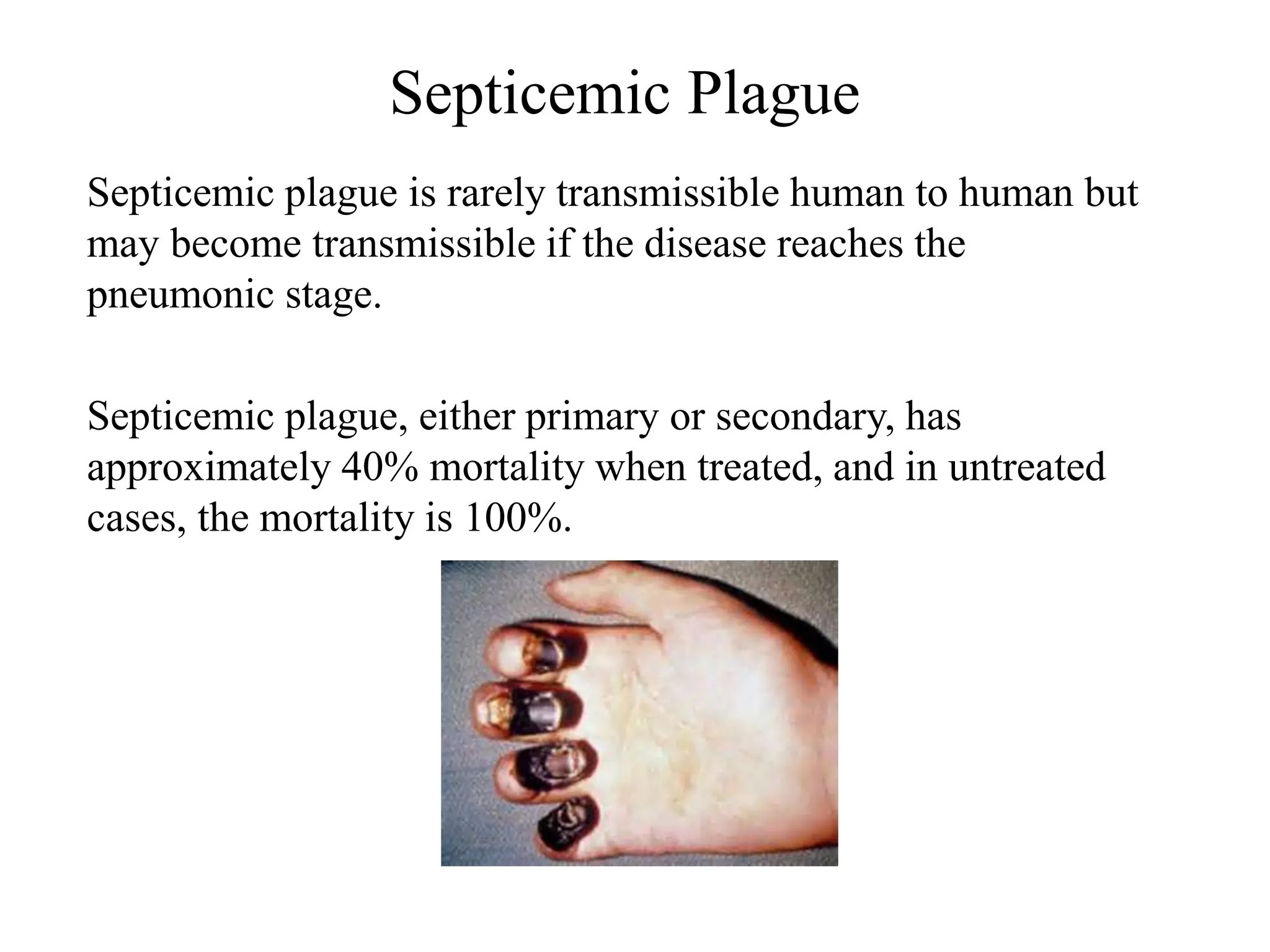 Septicemic Plague
Septicemic plague is rarely transmissible human to human but
may become transmissible if the disease reaches the
pneumonic stage.
Septicemic plague, either primary or secondary, has
approximately 40% mortality when treated, and in untreated
cases, the mortality is 100%.
 