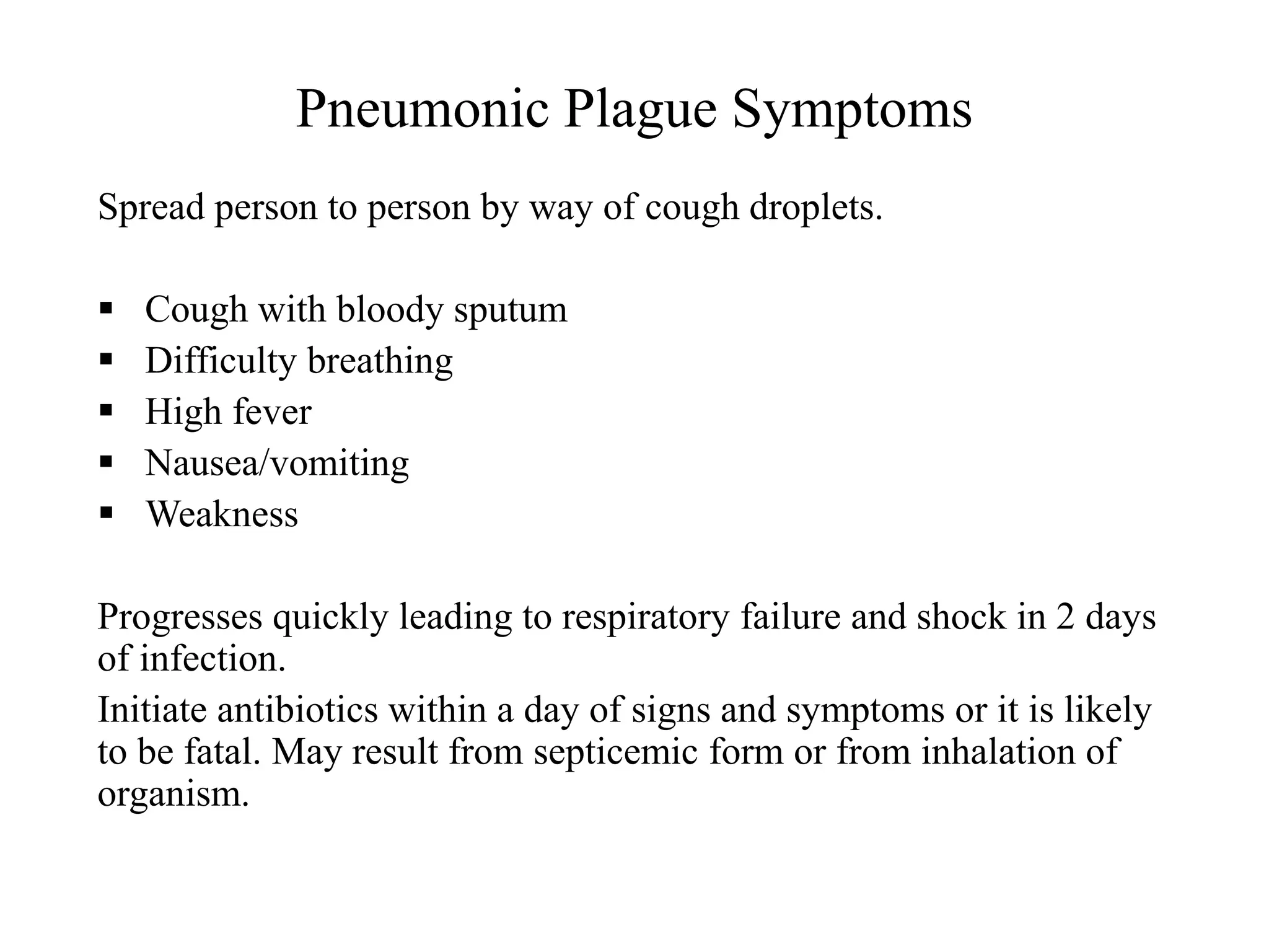 Pneumonic Plague Symptoms
Spread person to person by way of cough droplets.
 Cough with bloody sputum
 Difficulty breathing
 High fever
 Nausea/vomiting
 Weakness
Progresses quickly leading to respiratory failure and shock in 2 days
of infection.
Initiate antibiotics within a day of signs and symptoms or it is likely
to be fatal. May result from septicemic form or from inhalation of
organism.
 