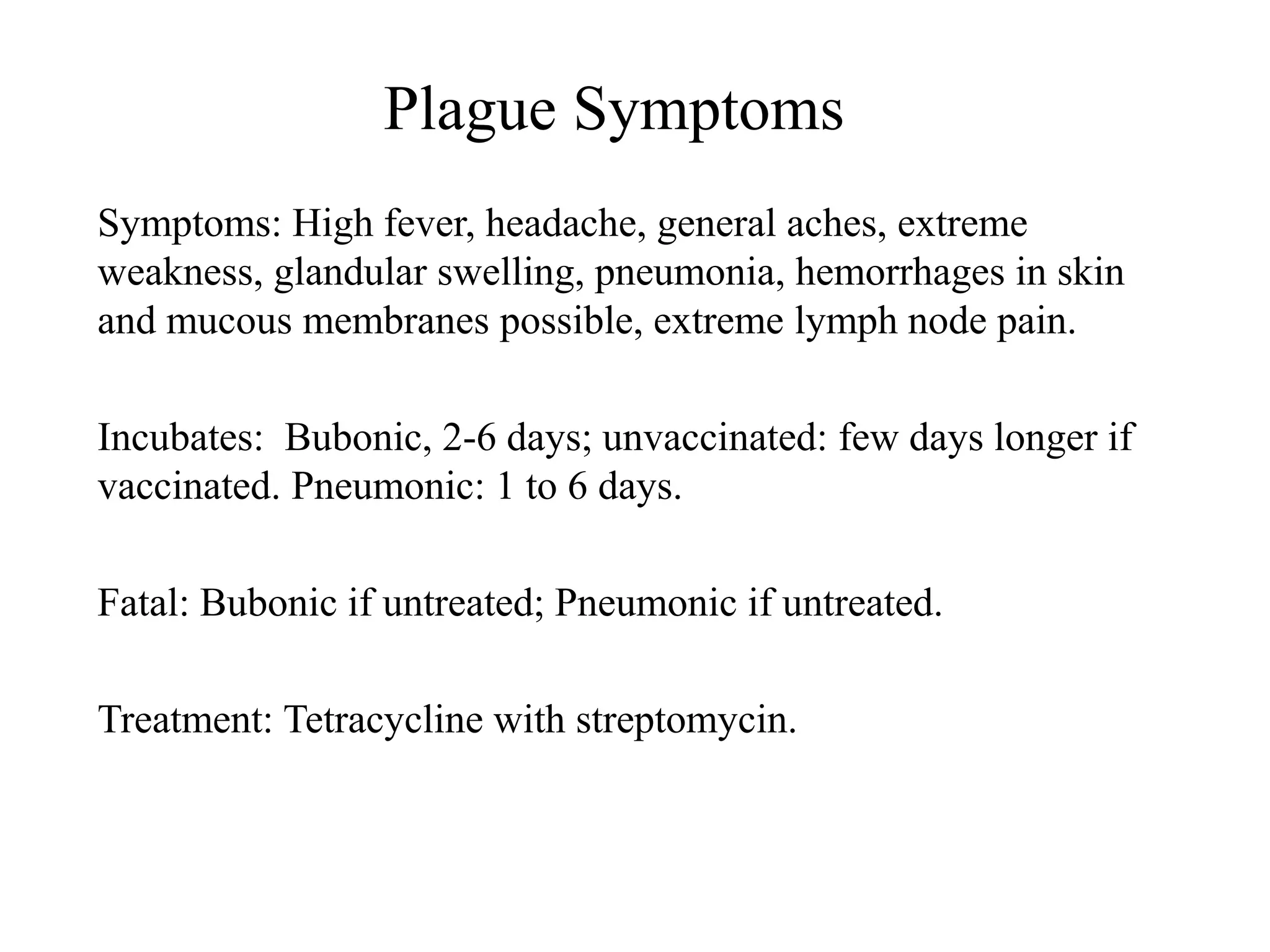 Plague Symptoms
Symptoms: High fever, headache, general aches, extreme
weakness, glandular swelling, pneumonia, hemorrhages in skin
and mucous membranes possible, extreme lymph node pain.
Incubates: Bubonic, 2-6 days; unvaccinated: few days longer if
vaccinated. Pneumonic: 1 to 6 days.
Fatal: Bubonic if untreated; Pneumonic if untreated.
Treatment: Tetracycline with streptomycin.
 