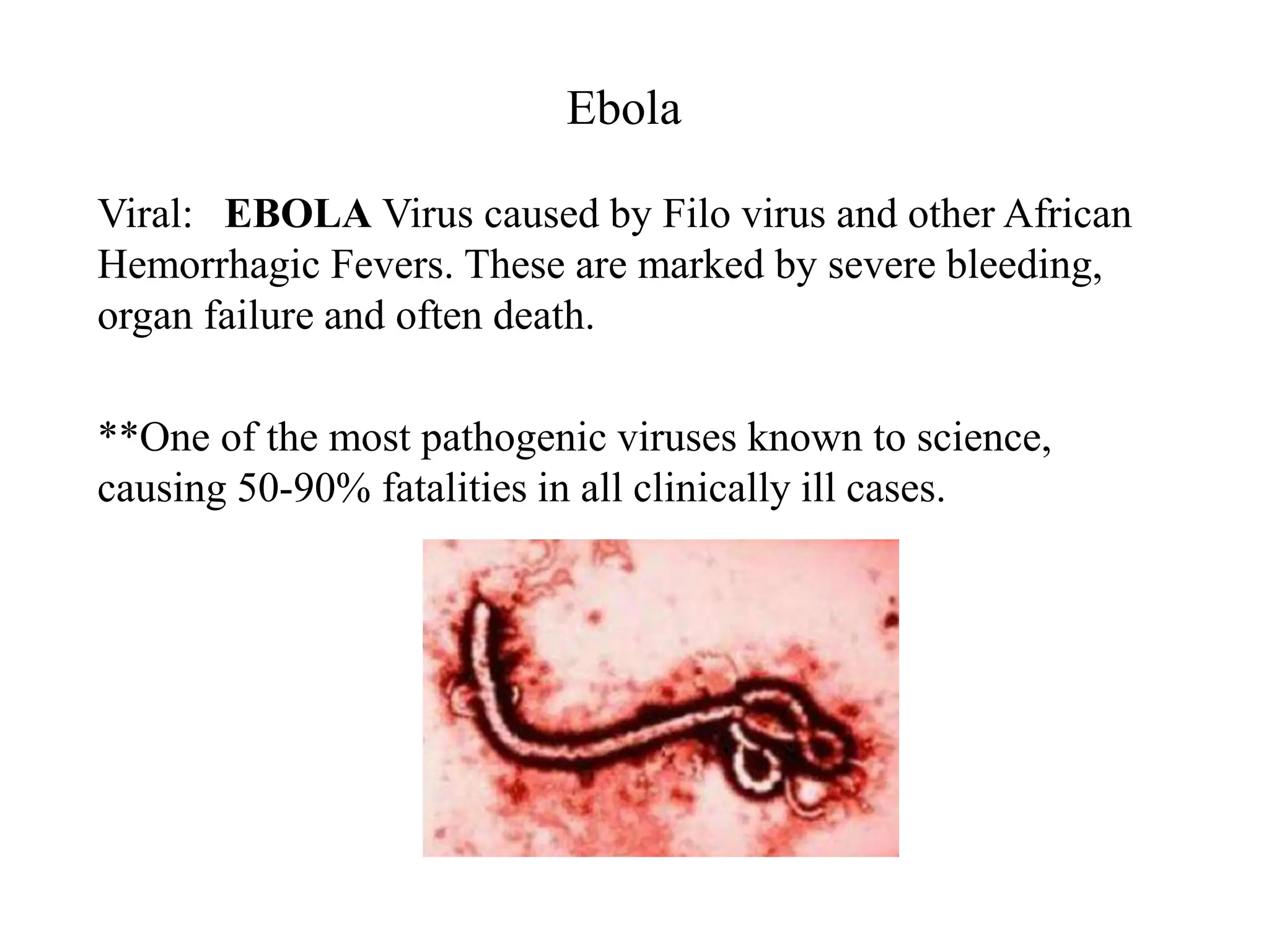 Ebola
Viral: EBOLA Virus caused by Filo virus and other African
Hemorrhagic Fevers. These are marked by severe bleeding,
organ failure and often death.
**One of the most pathogenic viruses known to science,
causing 50-90% fatalities in all clinically ill cases.
 
