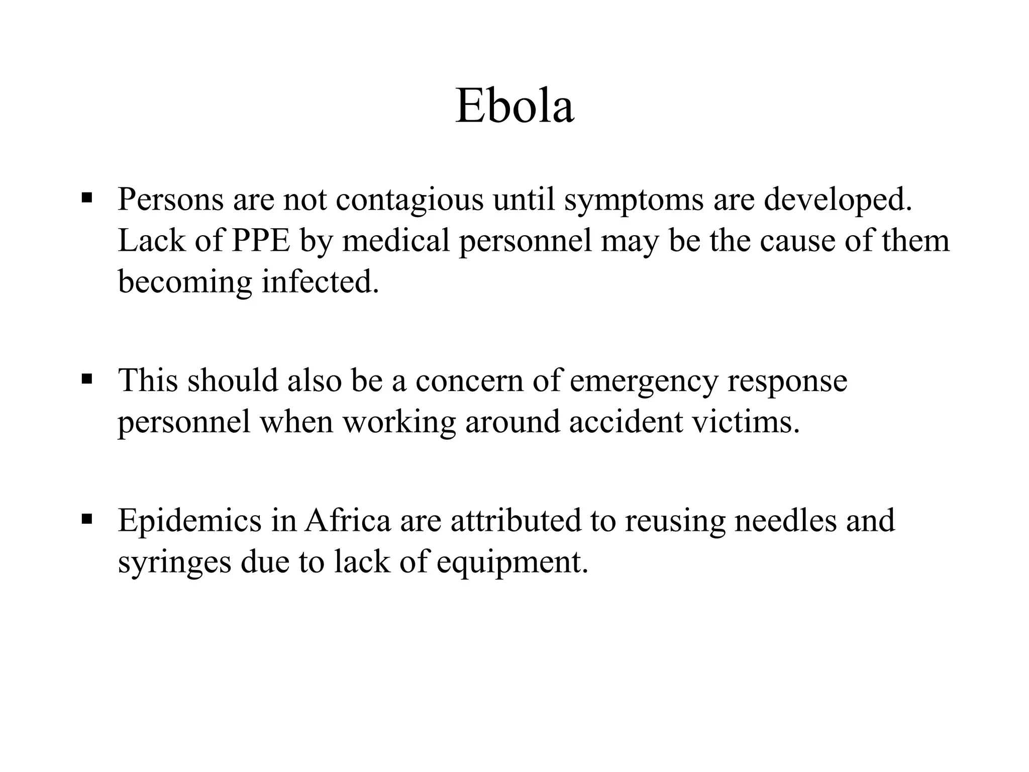 Ebola
 Persons are not contagious until symptoms are developed.
Lack of PPE by medical personnel may be the cause of them
becoming infected.
 This should also be a concern of emergency response
personnel when working around accident victims.
 Epidemics in Africa are attributed to reusing needles and
syringes due to lack of equipment.
 