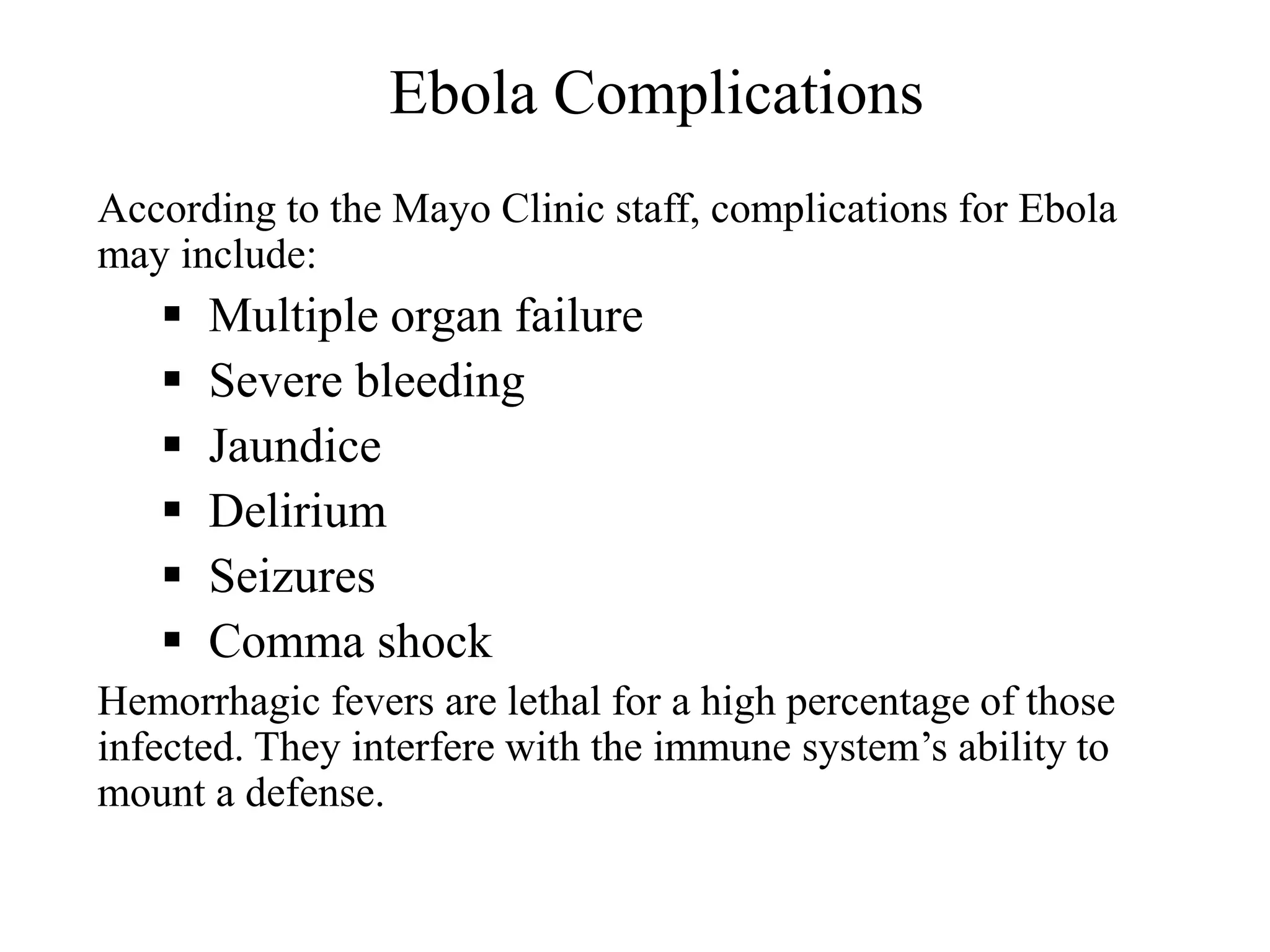Ebola Complications
According to the Mayo Clinic staff, complications for Ebola
may include:
 Multiple organ failure
 Severe bleeding
 Jaundice
 Delirium
 Seizures
 Comma shock
Hemorrhagic fevers are lethal for a high percentage of those
infected. They interfere with the immune system’s ability to
mount a defense.
 
