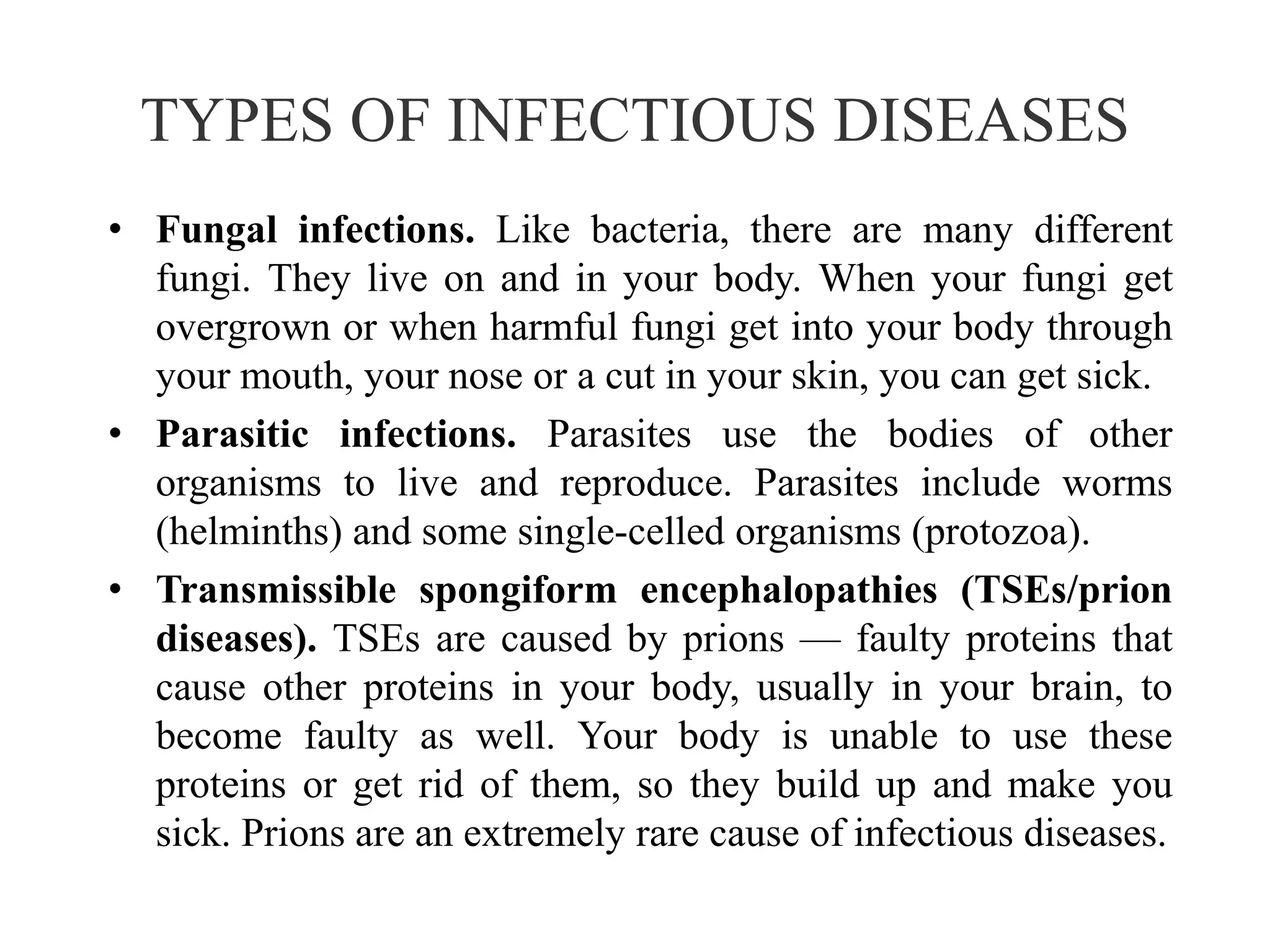 TYPES OF INFECTIOUS DISEASES
• Fungal infections. Like bacteria, there are many different
fungi. They live on and in your body. When your fungi get
overgrown or when harmful fungi get into your body through
your mouth, your nose or a cut in your skin, you can get sick.
• Parasitic infections. Parasites use the bodies of other
organisms to live and reproduce. Parasites include worms
(helminths) and some single-celled organisms (protozoa).
• Transmissible spongiform encephalopathies (TSEs/prion
diseases). TSEs are caused by prions — faulty proteins that
cause other proteins in your body, usually in your brain, to
become faulty as well. Your body is unable to use these
proteins or get rid of them, so they build up and make you
sick. Prions are an extremely rare cause of infectious diseases.
 