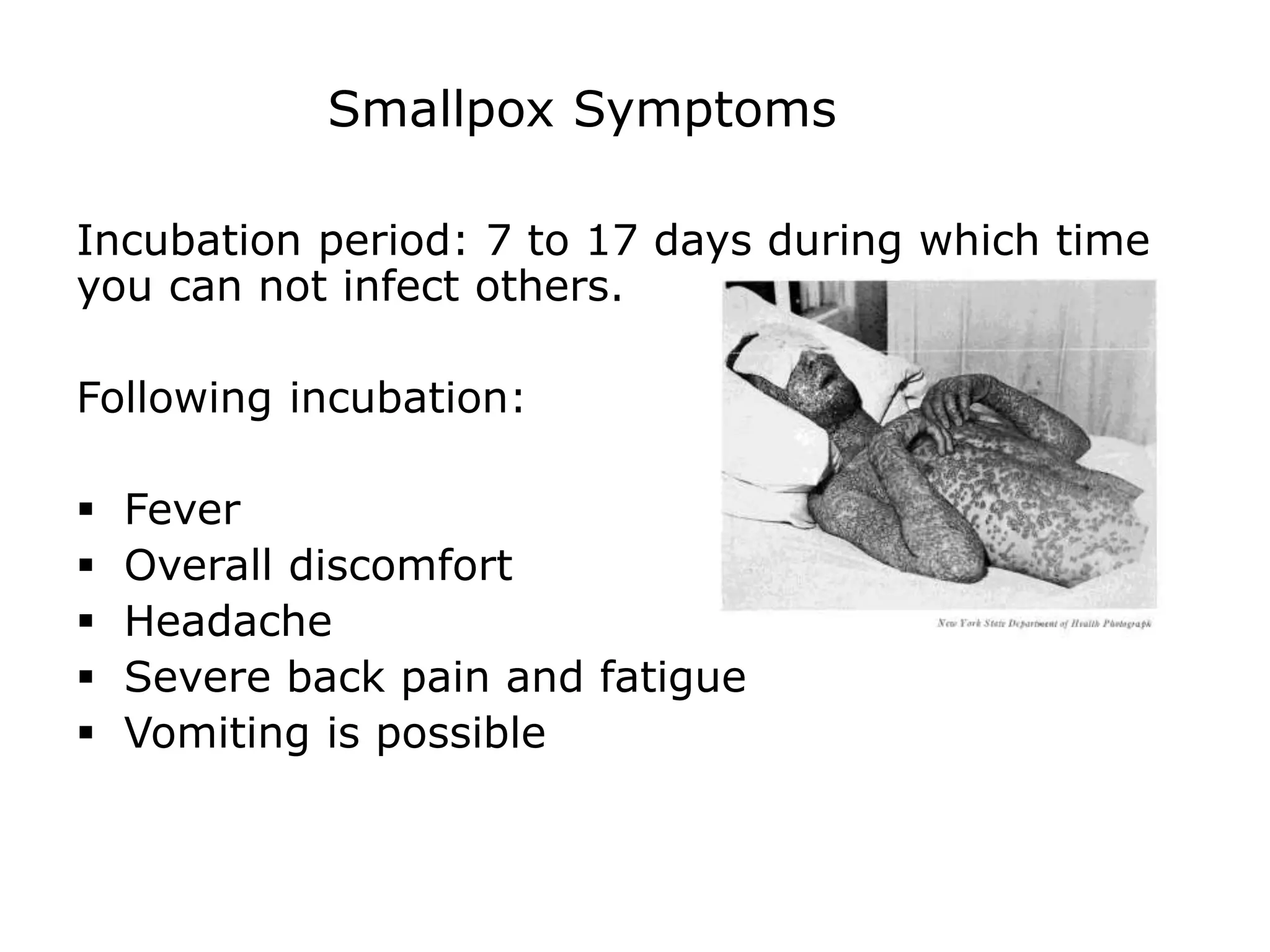 Smallpox Symptoms
Incubation period: 7 to 17 days during which time
you can not infect others.
Following incubation:
 Fever
 Overall discomfort
 Headache
 Severe back pain and fatigue
 Vomiting is possible
 