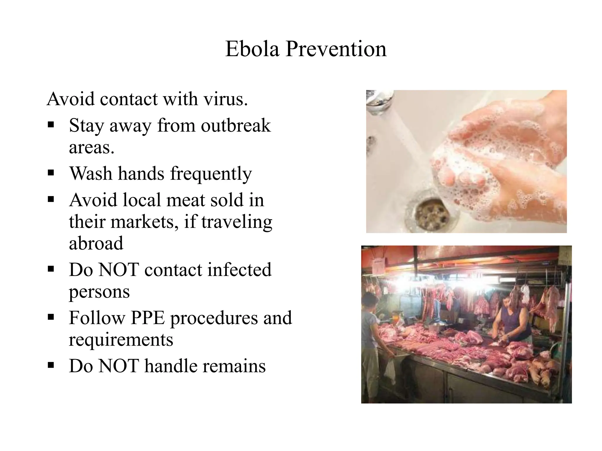 Ebola Prevention
Avoid contact with virus.
 Stay away from outbreak
areas.
 Wash hands frequently
 Avoid local meat sold in
their markets, if traveling
abroad
 Do NOT contact infected
persons
 Follow PPE procedures and
requirements
 Do NOT handle remains
 