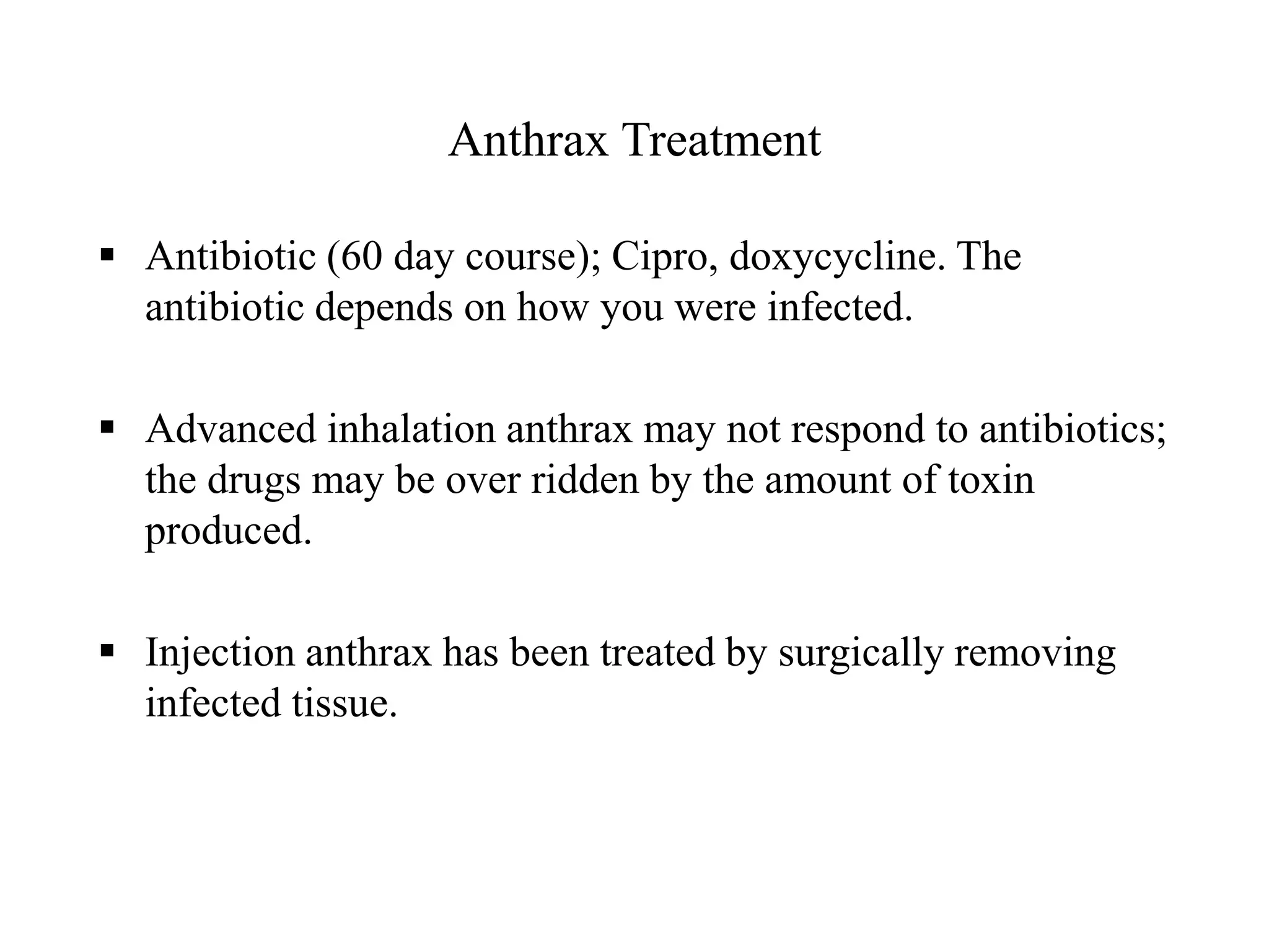 Anthrax Treatment
 Antibiotic (60 day course); Cipro, doxycycline. The
antibiotic depends on how you were infected.
 Advanced inhalation anthrax may not respond to antibiotics;
the drugs may be over ridden by the amount of toxin
produced.
 Injection anthrax has been treated by surgically removing
infected tissue.
 