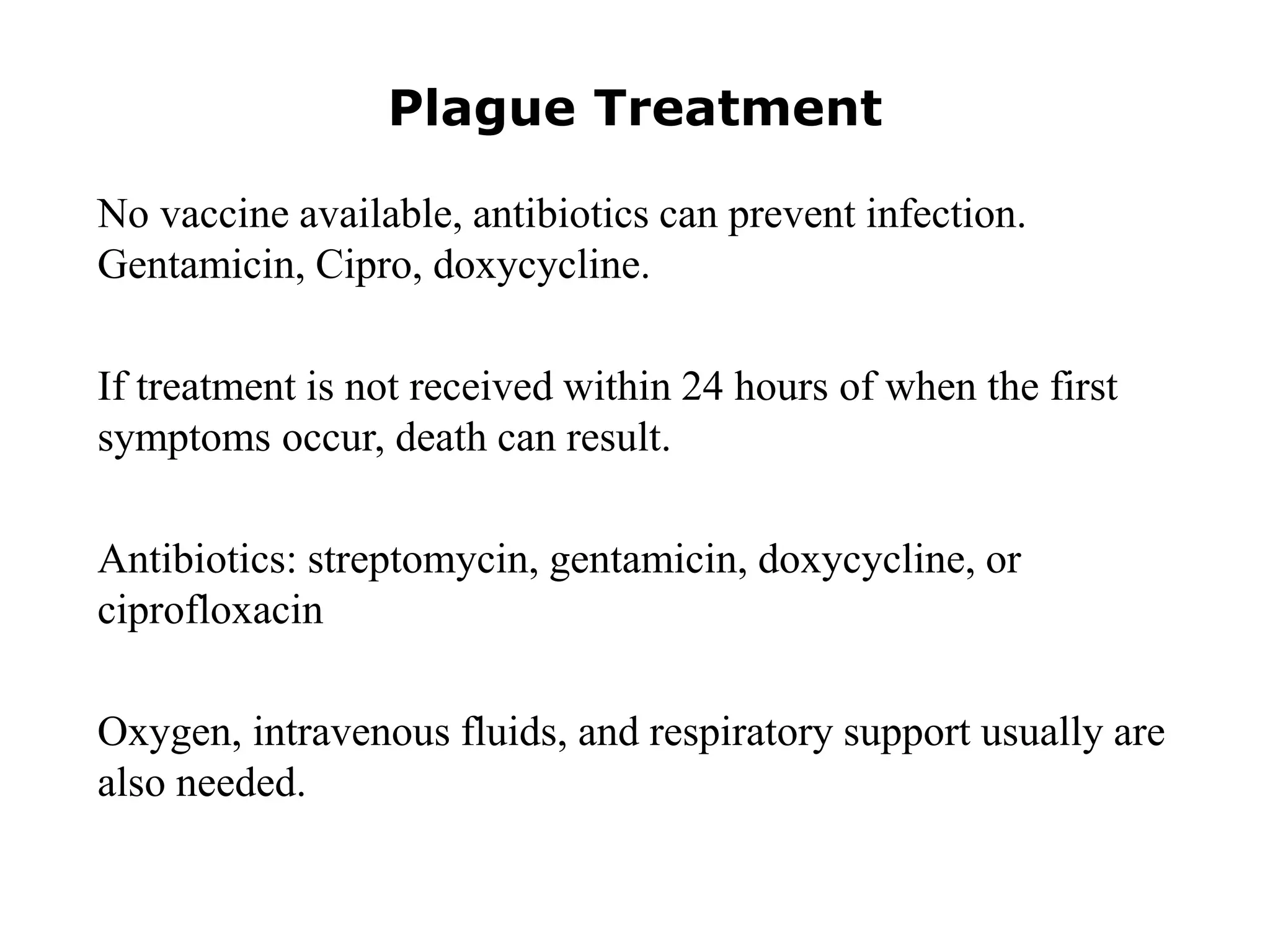 Plague Treatment
No vaccine available, antibiotics can prevent infection.
Gentamicin, Cipro, doxycycline.
If treatment is not received within 24 hours of when the first
symptoms occur, death can result.
Antibiotics: streptomycin, gentamicin, doxycycline, or
ciprofloxacin
Oxygen, intravenous fluids, and respiratory support usually are
also needed.
 