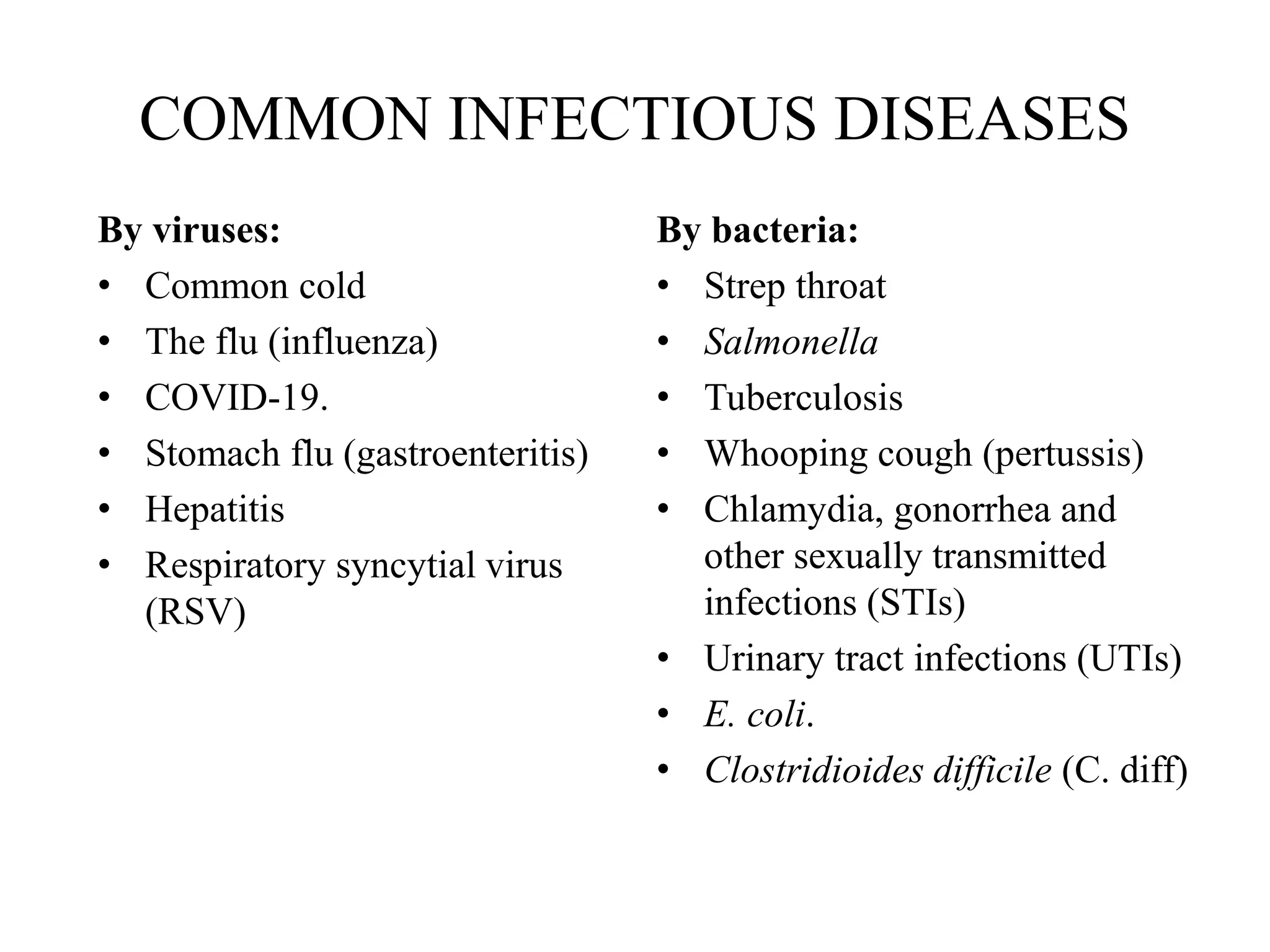 COMMON INFECTIOUS DISEASES
By viruses:
• Common cold
• The flu (influenza)
• COVID-19.
• Stomach flu (gastroenteritis)
• Hepatitis
• Respiratory syncytial virus
(RSV)
By bacteria:
• Strep throat
• Salmonella
• Tuberculosis
• Whooping cough (pertussis)
• Chlamydia, gonorrhea and
other sexually transmitted
infections (STIs)
• Urinary tract infections (UTIs)
• E. coli.
• Clostridioides difficile (C. diff)
 