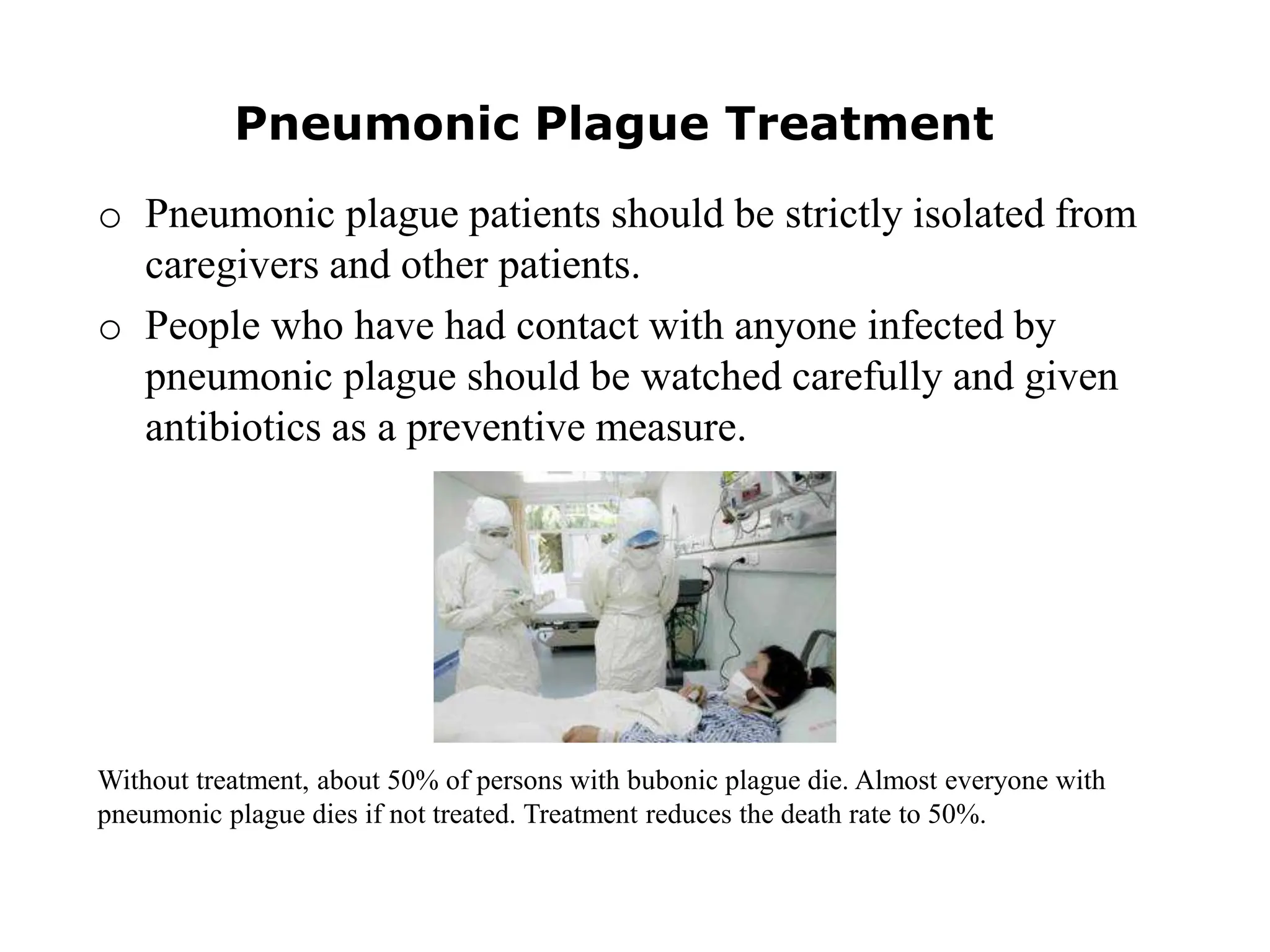 Pneumonic Plague Treatment
o Pneumonic plague patients should be strictly isolated from
caregivers and other patients.
o People who have had contact with anyone infected by
pneumonic plague should be watched carefully and given
antibiotics as a preventive measure.
Without treatment, about 50% of persons with bubonic plague die. Almost everyone with
pneumonic plague dies if not treated. Treatment reduces the death rate to 50%.
 
