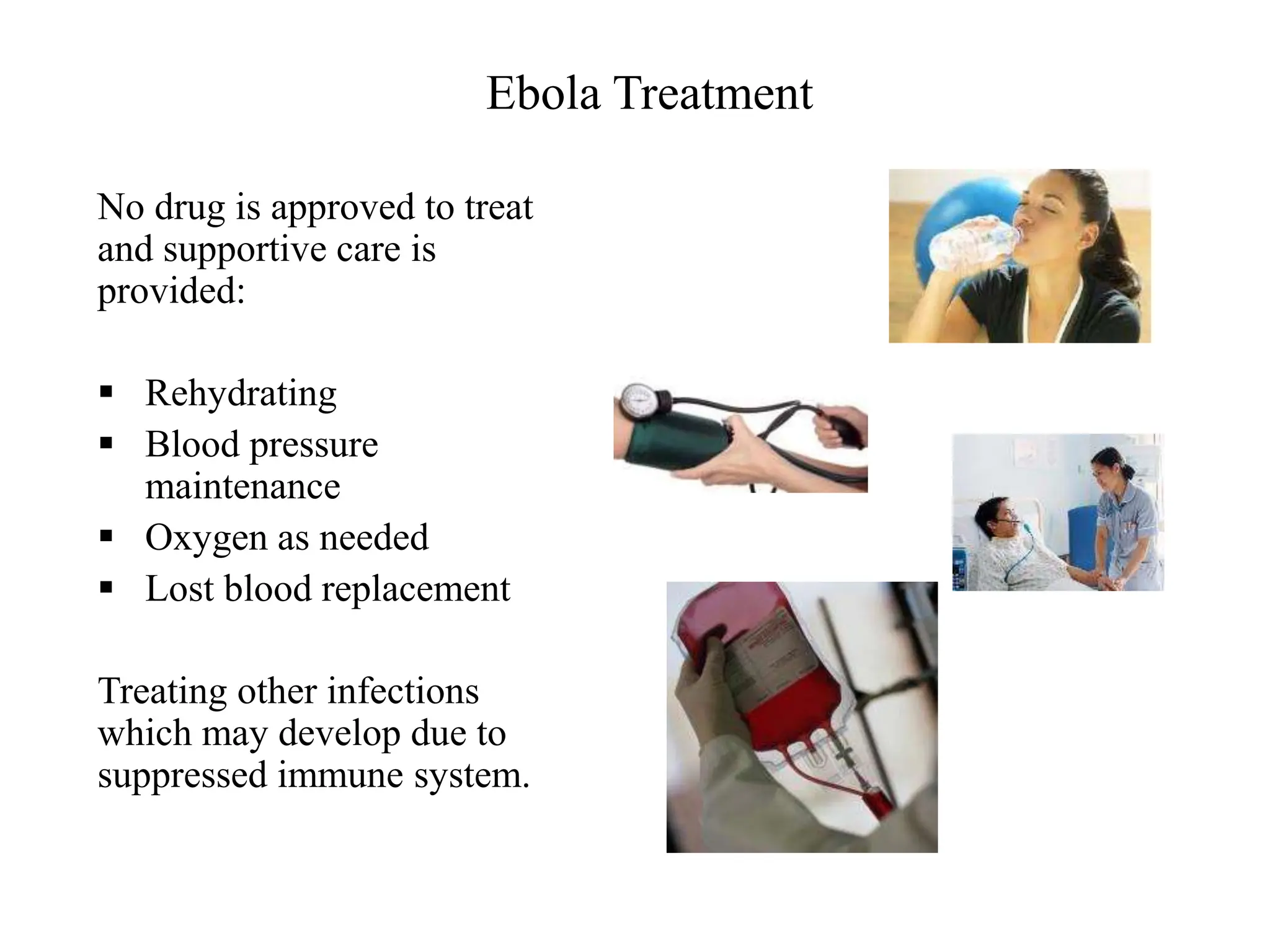 Ebola Treatment
No drug is approved to treat
and supportive care is
provided:
 Rehydrating
 Blood pressure
maintenance
 Oxygen as needed
 Lost blood replacement
Treating other infections
which may develop due to
suppressed immune system.
 
