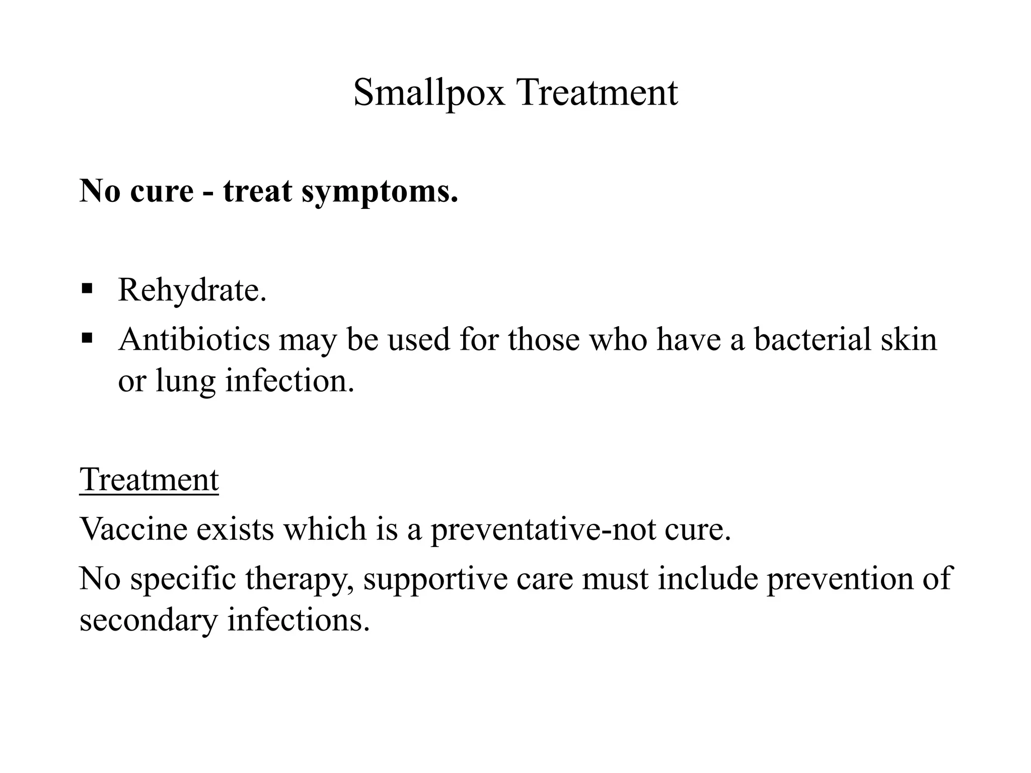 Smallpox Treatment
No cure - treat symptoms.
 Rehydrate.
 Antibiotics may be used for those who have a bacterial skin
or lung infection.
Treatment
Vaccine exists which is a preventative-not cure.
No specific therapy, supportive care must include prevention of
secondary infections.
 