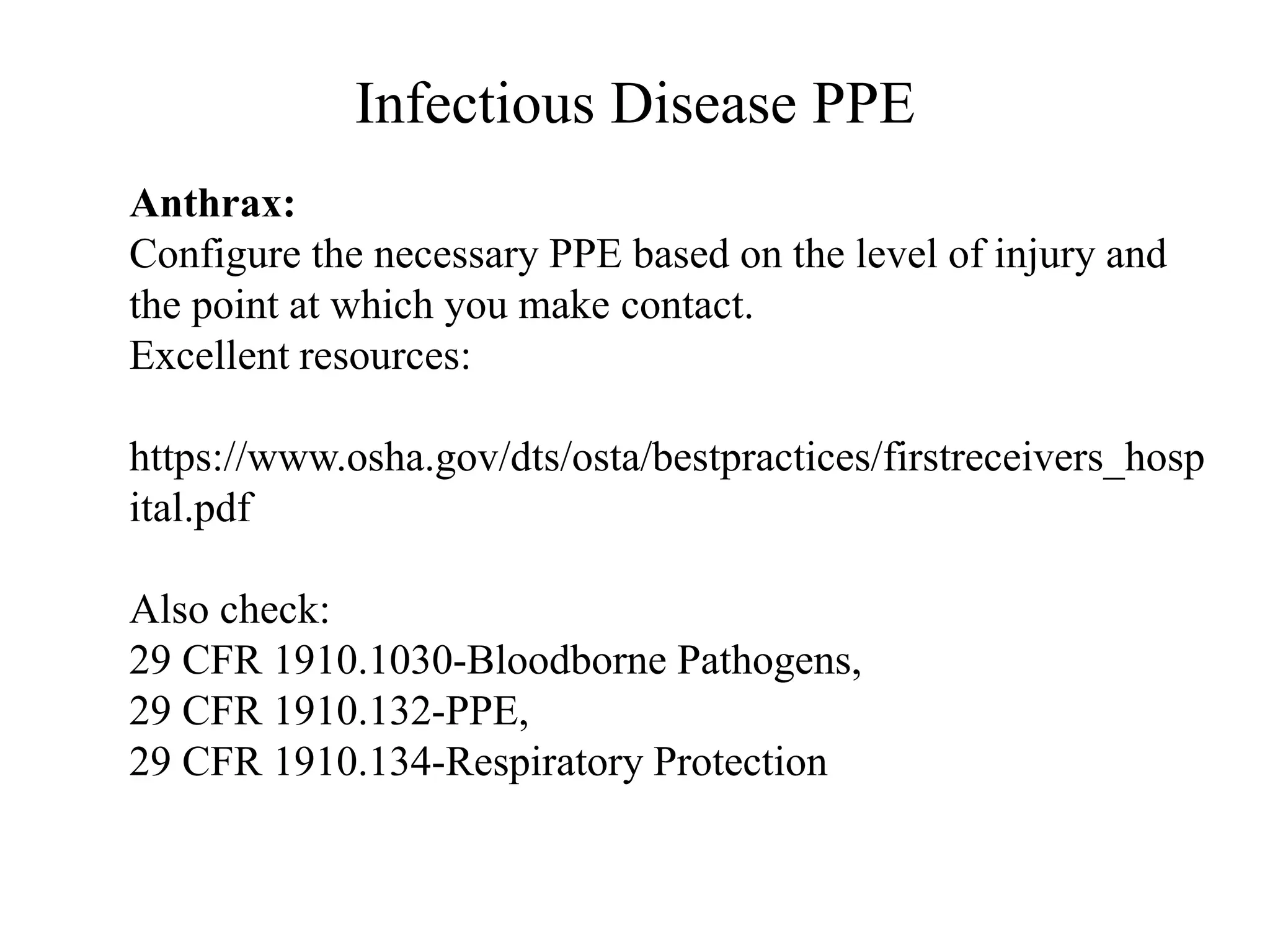 Infectious Disease PPE
Anthrax:
Configure the necessary PPE based on the level of injury and
the point at which you make contact.
Excellent resources:
https://www.osha.gov/dts/osta/bestpractices/firstreceivers_hosp
ital.pdf
Also check:
29 CFR 1910.1030-Bloodborne Pathogens,
29 CFR 1910.132-PPE,
29 CFR 1910.134-Respiratory Protection
 
