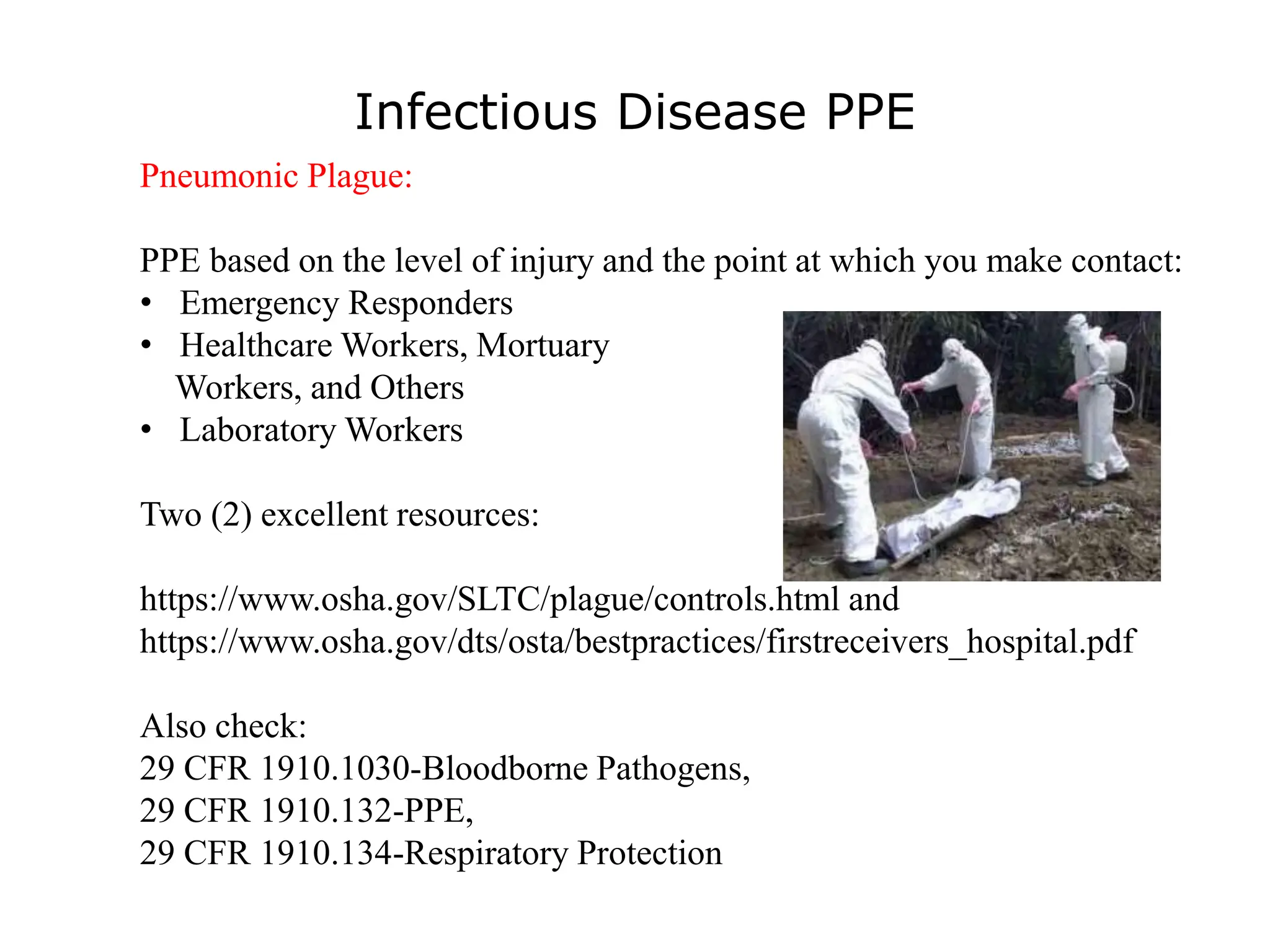 Infectious Disease PPE
Pneumonic Plague:
PPE based on the level of injury and the point at which you make contact:
• Emergency Responders
• Healthcare Workers, Mortuary
Workers, and Others
• Laboratory Workers
Two (2) excellent resources:
https://www.osha.gov/SLTC/plague/controls.html and
https://www.osha.gov/dts/osta/bestpractices/firstreceivers_hospital.pdf
Also check:
29 CFR 1910.1030-Bloodborne Pathogens,
29 CFR 1910.132-PPE,
29 CFR 1910.134-Respiratory Protection
 