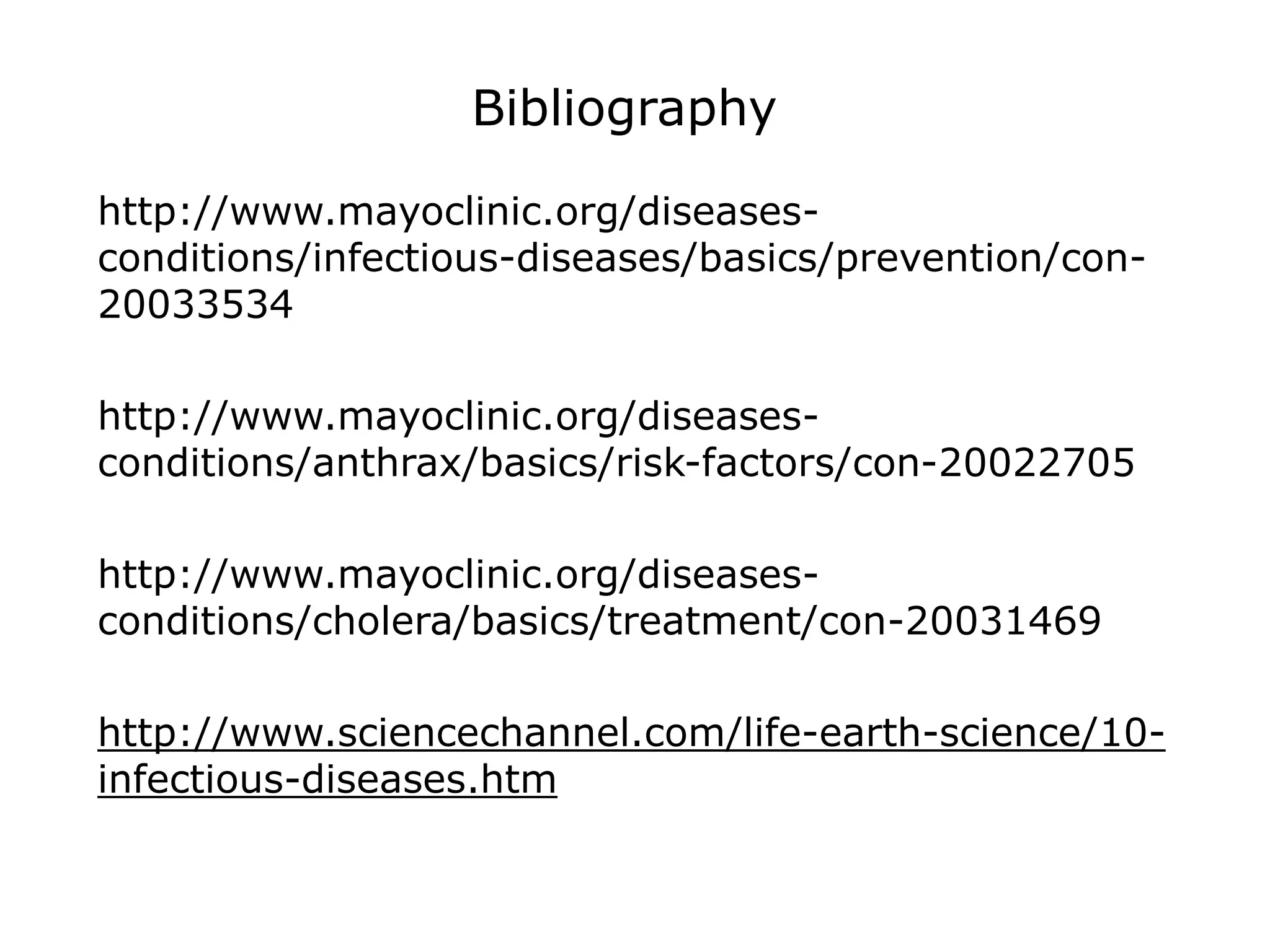 Bibliography
http://www.mayoclinic.org/diseases-
conditions/infectious-diseases/basics/prevention/con-
20033534
http://www.mayoclinic.org/diseases-
conditions/anthrax/basics/risk-factors/con-20022705
http://www.mayoclinic.org/diseases-
conditions/cholera/basics/treatment/con-20031469
http://www.sciencechannel.com/life-earth-science/10-
infectious-diseases.htm
 