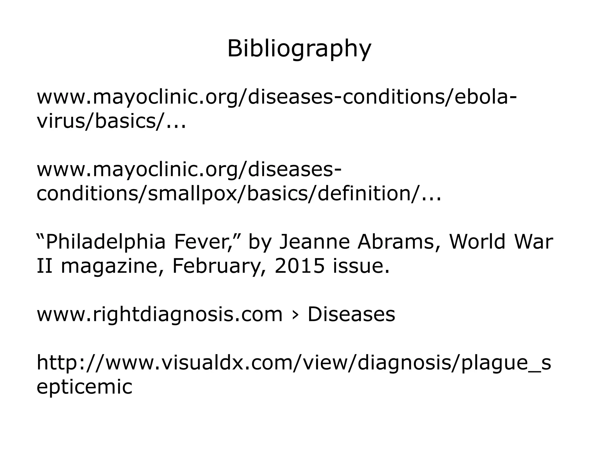 Bibliography
www.mayoclinic.org/diseases-conditions/ebola-
virus/basics/...
www.mayoclinic.org/diseases-
conditions/smallpox/basics/definition/...
“Philadelphia Fever,” by Jeanne Abrams, World War
II magazine, February, 2015 issue.
www.rightdiagnosis.com › Diseases
http://www.visualdx.com/view/diagnosis/plague_s
epticemic
 
