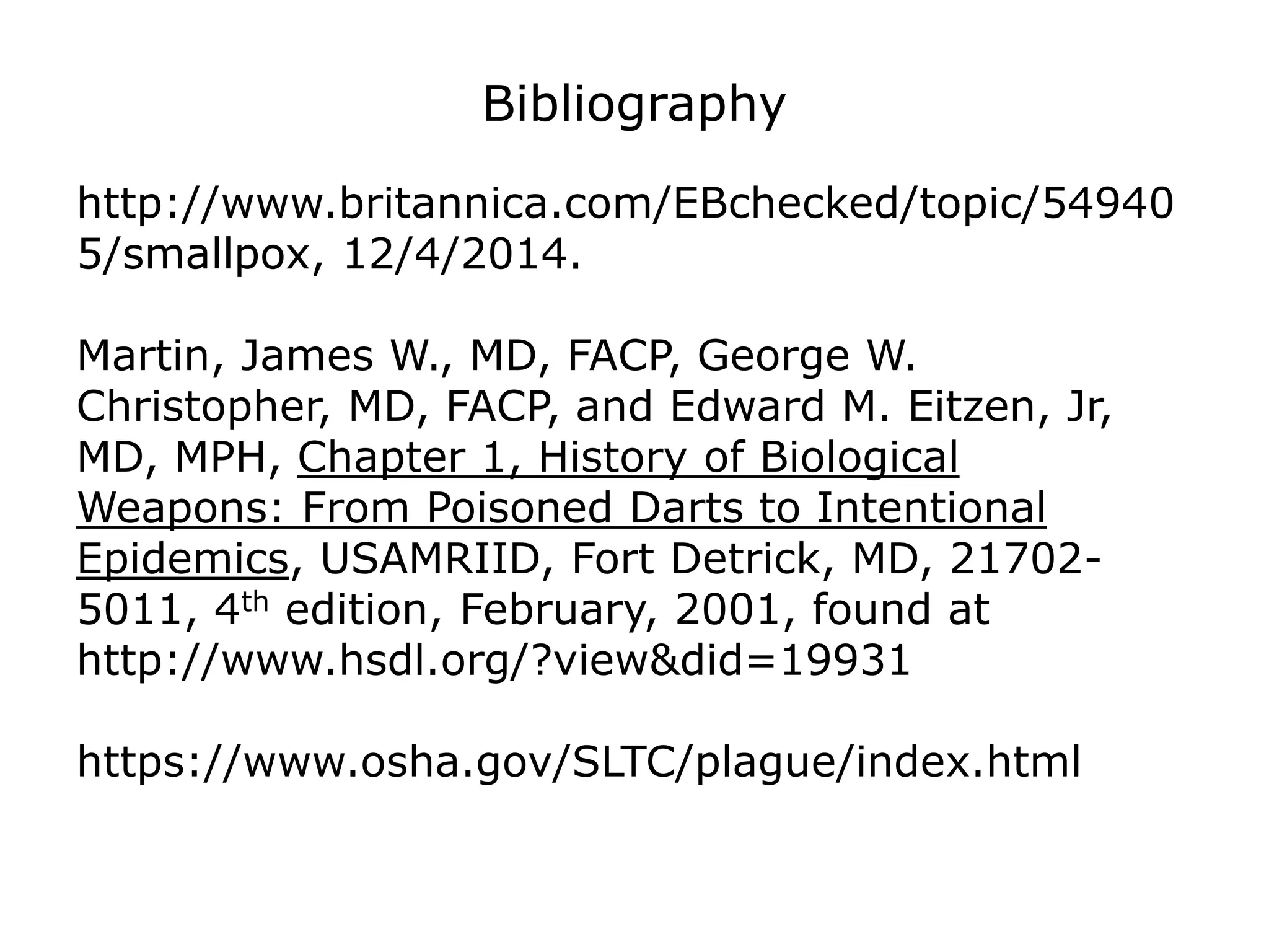 Bibliography
http://www.britannica.com/EBchecked/topic/54940
5/smallpox, 12/4/2014.
Martin, James W., MD, FACP, George W.
Christopher, MD, FACP, and Edward M. Eitzen, Jr,
MD, MPH, Chapter 1, History of Biological
Weapons: From Poisoned Darts to Intentional
Epidemics, USAMRIID, Fort Detrick, MD, 21702-
5011, 4th edition, February, 2001, found at
http://www.hsdl.org/?view&did=19931
https://www.osha.gov/SLTC/plague/index.html
 