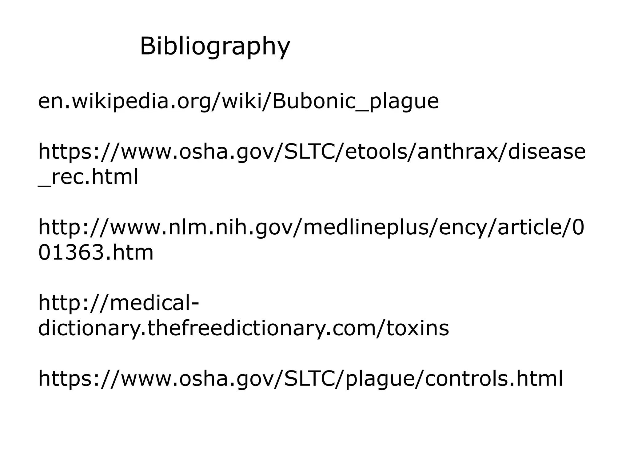 Bibliography
en.wikipedia.org/wiki/Bubonic_plague
https://www.osha.gov/SLTC/etools/anthrax/disease
_rec.html
http://www.nlm.nih.gov/medlineplus/ency/article/0
01363.htm
http://medical-
dictionary.thefreedictionary.com/toxins
https://www.osha.gov/SLTC/plague/controls.html
 