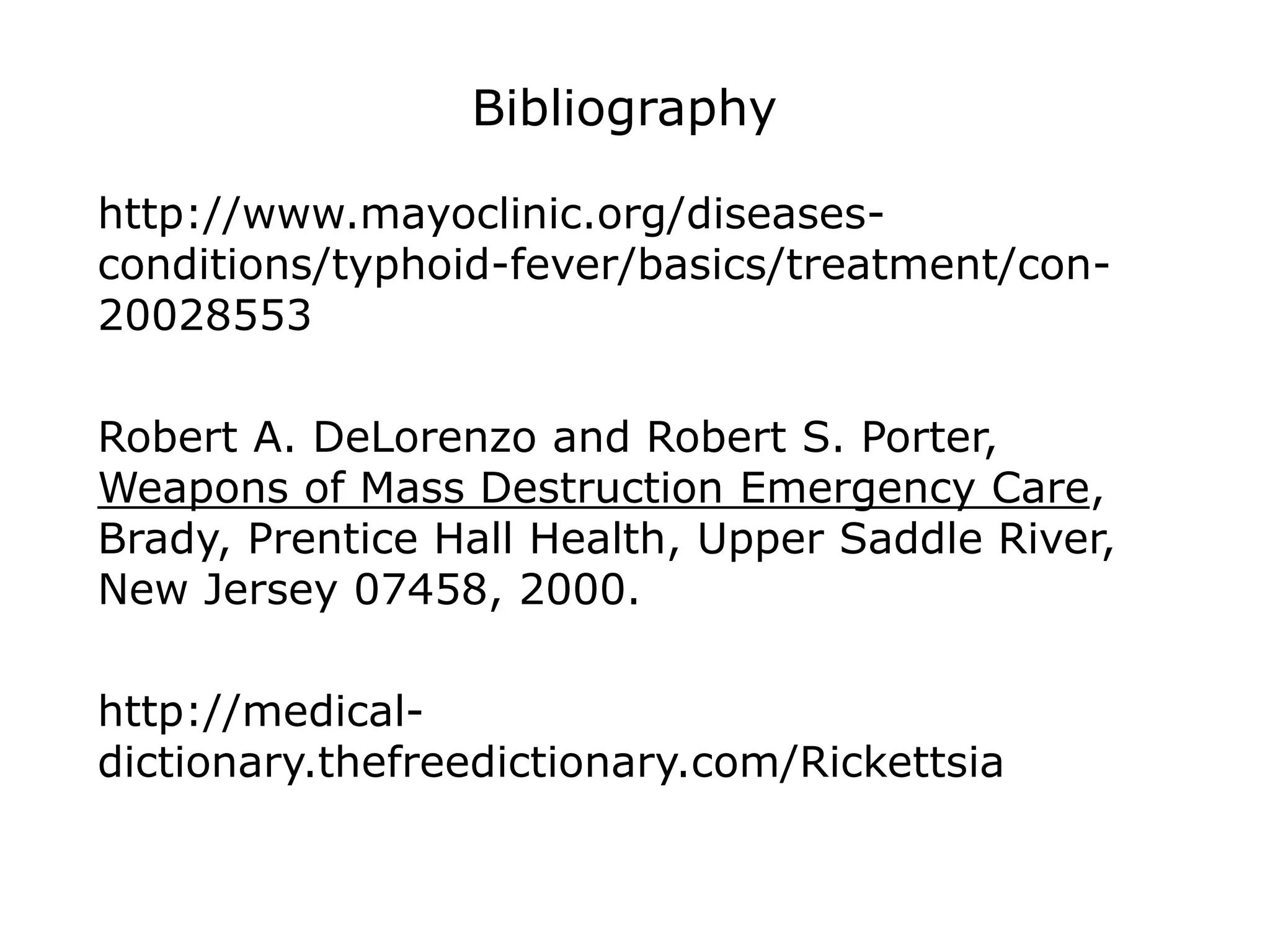 Bibliography
http://www.mayoclinic.org/diseases-
conditions/typhoid-fever/basics/treatment/con-
20028553
Robert A. DeLorenzo and Robert S. Porter,
Weapons of Mass Destruction Emergency Care,
Brady, Prentice Hall Health, Upper Saddle River,
New Jersey 07458, 2000.
http://medical-
dictionary.thefreedictionary.com/Rickettsia
 