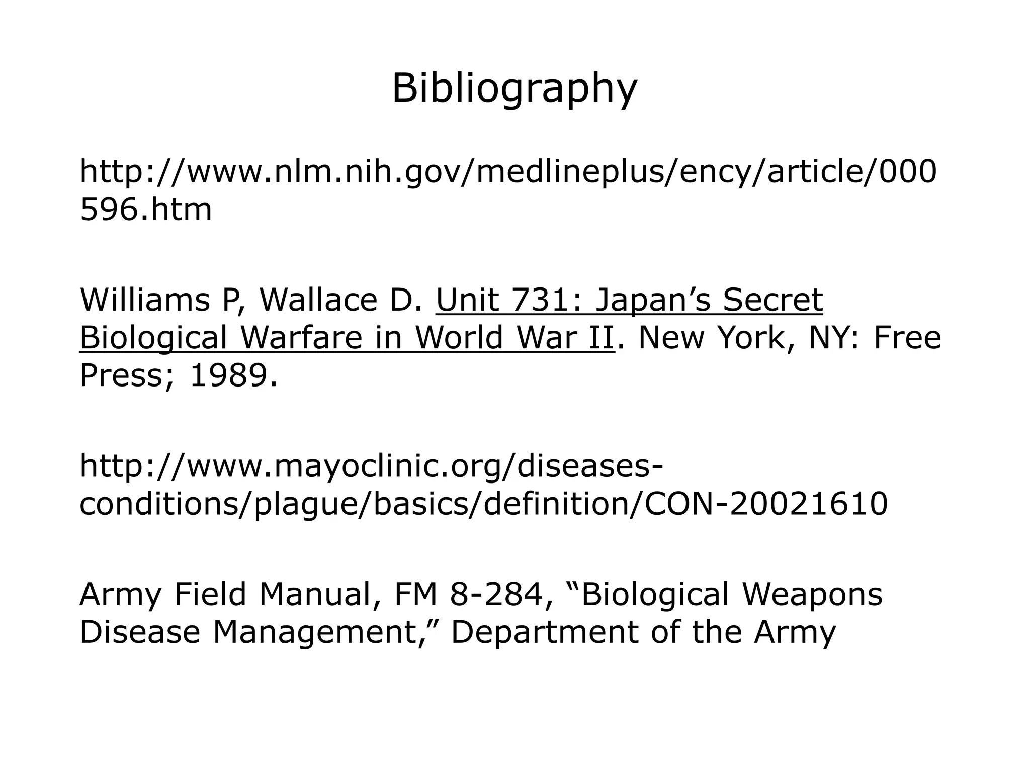 Bibliography
http://www.nlm.nih.gov/medlineplus/ency/article/000
596.htm
Williams P, Wallace D. Unit 731: Japan’s Secret
Biological Warfare in World War II. New York, NY: Free
Press; 1989.
http://www.mayoclinic.org/diseases-
conditions/plague/basics/definition/CON-20021610
Army Field Manual, FM 8-284, “Biological Weapons
Disease Management,” Department of the Army
 