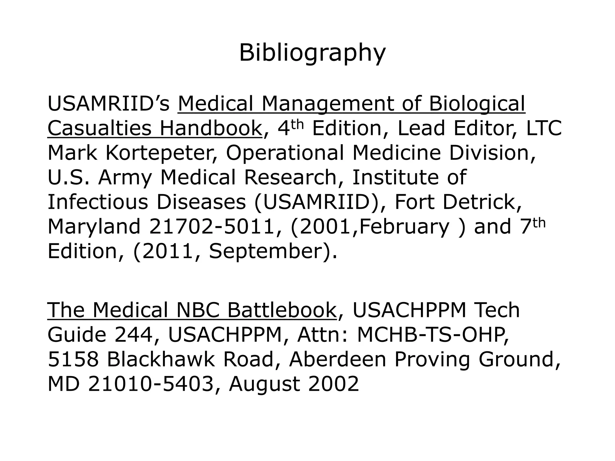 Bibliography
USAMRIID’s Medical Management of Biological
Casualties Handbook, 4th Edition, Lead Editor, LTC
Mark Kortepeter, Operational Medicine Division,
U.S. Army Medical Research, Institute of
Infectious Diseases (USAMRIID), Fort Detrick,
Maryland 21702-5011, (2001,February ) and 7th
Edition, (2011, September).
The Medical NBC Battlebook, USACHPPM Tech
Guide 244, USACHPPM, Attn: MCHB-TS-OHP,
5158 Blackhawk Road, Aberdeen Proving Ground,
MD 21010-5403, August 2002
 