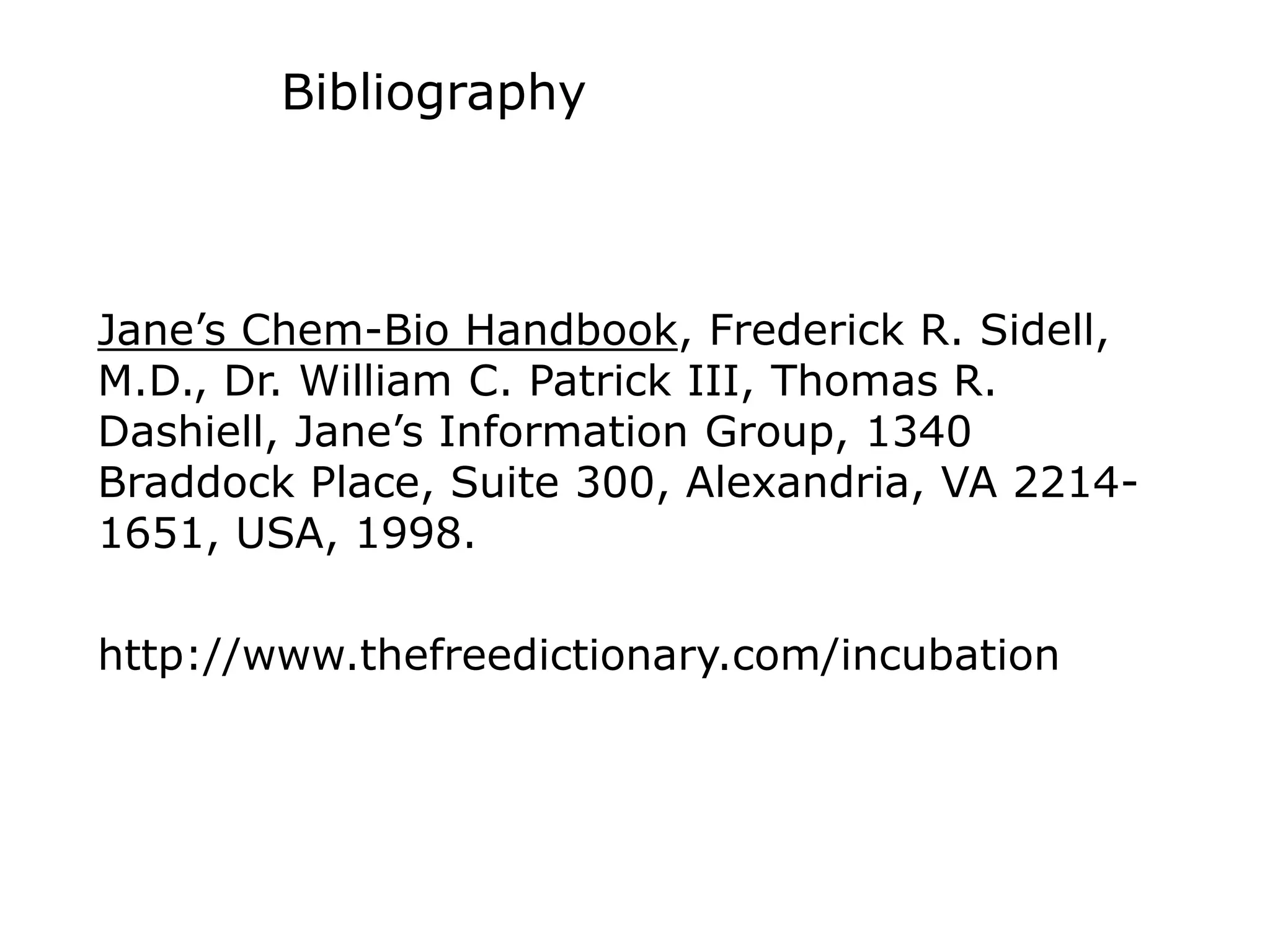 Bibliography
Jane’s Chem-Bio Handbook, Frederick R. Sidell,
M.D., Dr. William C. Patrick III, Thomas R.
Dashiell, Jane’s Information Group, 1340
Braddock Place, Suite 300, Alexandria, VA 2214-
1651, USA, 1998.
http://www.thefreedictionary.com/incubation
 