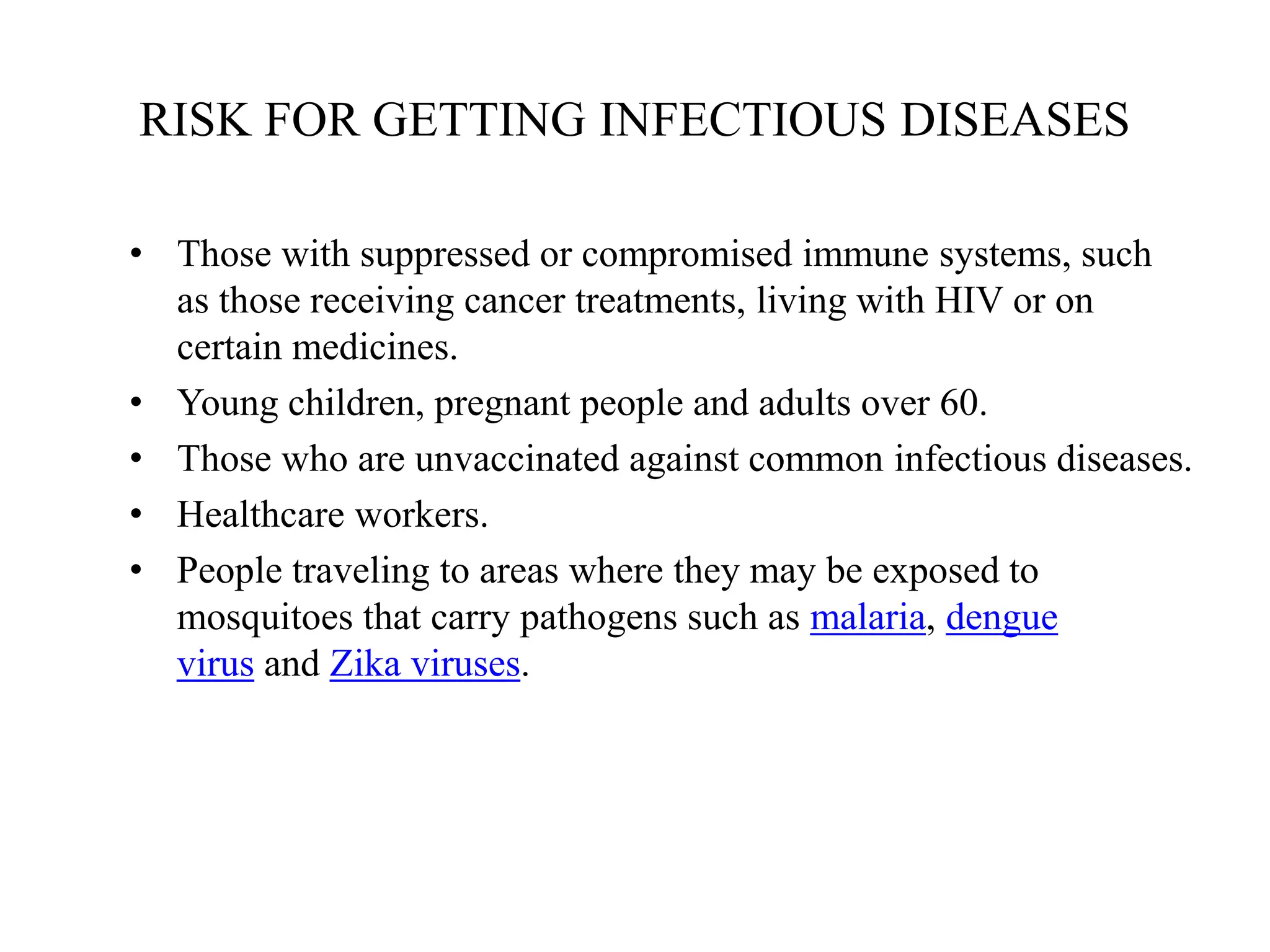 RISK FOR GETTING INFECTIOUS DISEASES
• Those with suppressed or compromised immune systems, such
as those receiving cancer treatments, living with HIV or on
certain medicines.
• Young children, pregnant people and adults over 60.
• Those who are unvaccinated against common infectious diseases.
• Healthcare workers.
• People traveling to areas where they may be exposed to
mosquitoes that carry pathogens such as malaria, dengue
virus and Zika viruses.
 