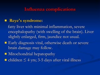 Influenza c omplications Reye's syndrome :   fatty liver with minimal inflammation, severe encephalopathy (with swelling of the brain).  L iver slightly enlarged ,  firm, jaundice not usual. Early diagnosis vital, otherwise death or severe brain damage may follow.  Mitochondrial hepatopathy children ≤ 4 yrs; 3-5 days after viral illness 
