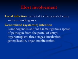Host  i nvolvement Local infection  restricted to the portal of entry and surrounding area Generalized (systemic) infection  Lymphogenous and/or haematogenous spread of pathogen from the portal of entry; organotropism; three stages: incubation, generalization, organ manifestation 