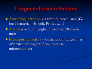 Urogenital tract infections Ascending infection  via urethra most usual (G- fecal bacteria – E. coli, Proteus,…) Anatomy  – 5 cm lenght in women, 20 cm in men Predisposing factors  – obstruction, reflux, loss of protective vaginal flora, mucosal microtraumata 