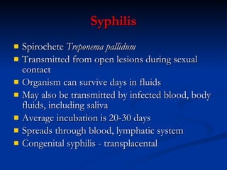 Syphilis S pirochete  Treponema pallidum Transmitted from open lesions during sexual contact Organism can survive days in fluids May also be transmitted by infected blood, body fluids, including saliva Average incubation is 20-30 days Spreads through blood ,  lymphatic system Congenital syphilis  -   trans placental 