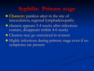 Syphilis:  P rimary   s tage Chancre:  painless ulcer  in the  site of innoculation; regional lymph adenopathy   chancre appears 3-4 weeks after infectious contact ,  disappears within 4-6 weeks Chancre may go unnoticed in women Highly infectious during primary stage even if no symptoms are present 