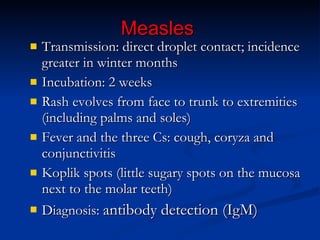 Measles Transmission: direct droplet contact; incidence greater in winter months Incubation: 2 weeks Rash evolves from face to trunk to extremities (including palms and soles) Fever and the three Cs: cough, coryza and  conjunctivitis Koplik spots (little sugary spots on the mucosa next to the molar teeth) Diagnosis:   antibody detection (IgM) 