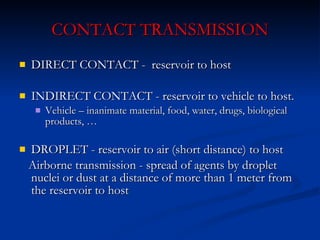 CONTACT TRANSMISSION DIRECT CONTACT  -  reservoir to host INDIRECT CONTACT  -  reservoir to vehicle to host. Vehicle – inanimate material, food, water,  drugs,  biological products,  … DROPLET  -  reservoir to air (short distance) to host Airborne transmission  -  spread of agents by droplet nuclei or dust at a distance of more than 1 meter from the reservoir to host 