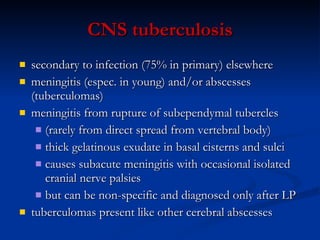 C NS tuberculosis secondary to infection (75%  in  primary) elsewhere meningitis (espec. in young) and/or abscesses (tuberculomas) meningitis from rupture of subependymal tubercles (rarely from direct spread from vertebral body)  thick gelatinous exudate in basal cisterns and sulci causes subacute meningitis with occasional isolated cranial nerve palsies but can be non-specific and diagnosed only after LP tuberculomas present like other cerebral abscesses 