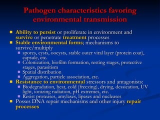 Pathogen  c haracteristics  f avoring  e nvironmental  t ransmission Ability to  p ersist  or  p roliferate in  e nvironment and  s urvive  or  p enetrate  t reatment   p rocesses Stable environmental forms ; mechanisms to   survive/multiply spores, cysts, oocysts, stable outer viral layer (protein coat), capsule, etc. Colonization, biofilm formation, resting stages, protective stages, parasitism Spatial distribution Aggregation, particle association, etc. Resistance to environmental  stressors and antagonists: Biodegradation, heat, cold (freezing), drying, dessication, UV light, ionizing radiation, pH extremes, etc. Resist proteases, amylases, lipases and nucleases Posses DNA repair mechanisms and other injury  repair processes 